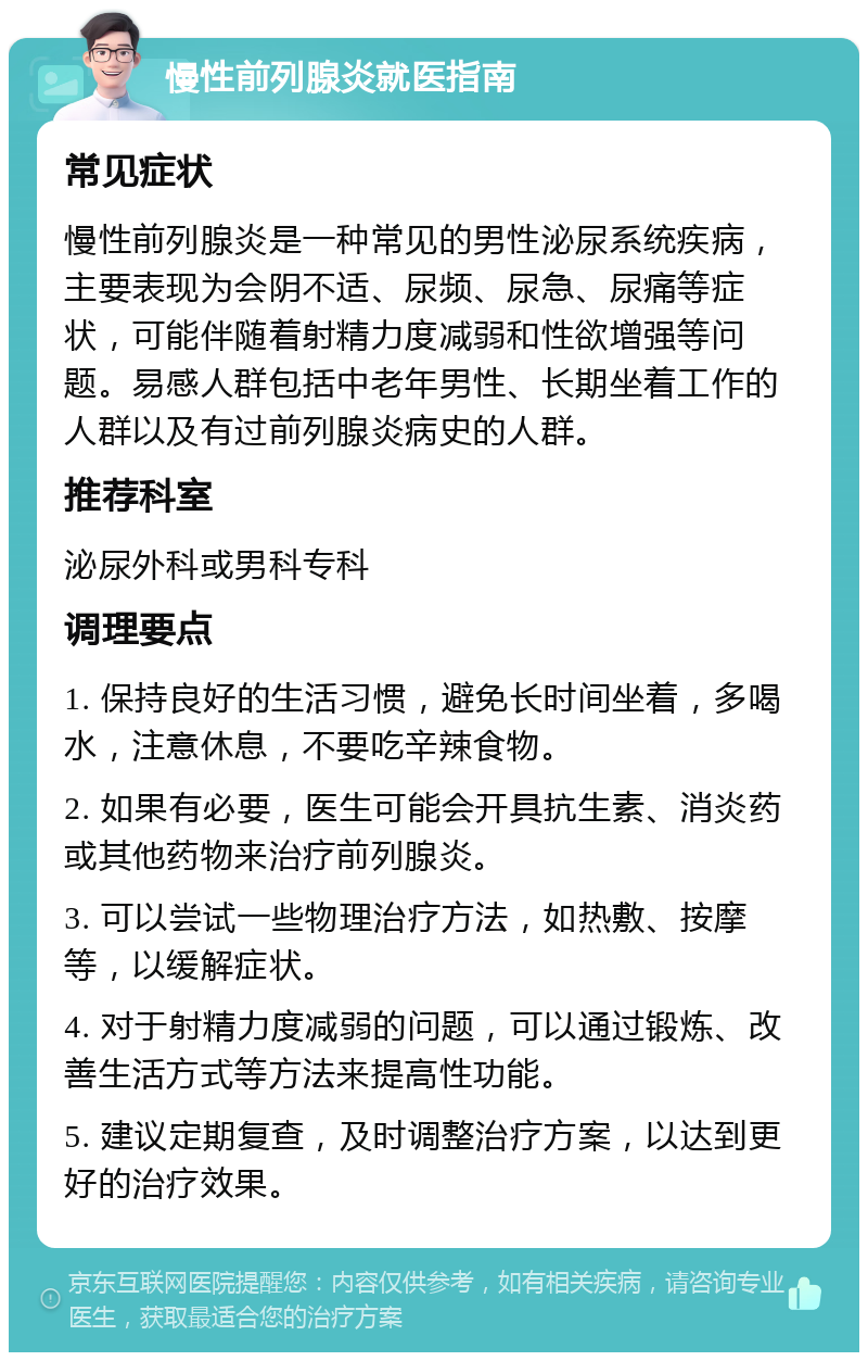 慢性前列腺炎就医指南 常见症状 慢性前列腺炎是一种常见的男性泌尿系统疾病，主要表现为会阴不适、尿频、尿急、尿痛等症状，可能伴随着射精力度减弱和性欲增强等问题。易感人群包括中老年男性、长期坐着工作的人群以及有过前列腺炎病史的人群。 推荐科室 泌尿外科或男科专科 调理要点 1. 保持良好的生活习惯，避免长时间坐着，多喝水，注意休息，不要吃辛辣食物。 2. 如果有必要，医生可能会开具抗生素、消炎药或其他药物来治疗前列腺炎。 3. 可以尝试一些物理治疗方法，如热敷、按摩等，以缓解症状。 4. 对于射精力度减弱的问题，可以通过锻炼、改善生活方式等方法来提高性功能。 5. 建议定期复查，及时调整治疗方案，以达到更好的治疗效果。