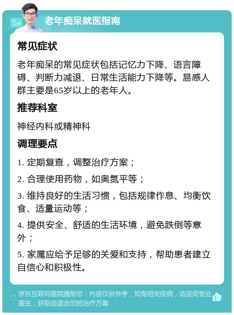 老年痴呆就医指南 常见症状 老年痴呆的常见症状包括记忆力下降、语言障碍、判断力减退、日常生活能力下降等。易感人群主要是65岁以上的老年人。 推荐科室 神经内科或精神科 调理要点 1. 定期复查，调整治疗方案； 2. 合理使用药物，如奥氮平等； 3. 维持良好的生活习惯，包括规律作息、均衡饮食、适量运动等； 4. 提供安全、舒适的生活环境，避免跌倒等意外； 5. 家属应给予足够的关爱和支持，帮助患者建立自信心和积极性。