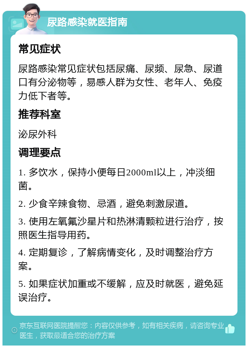 尿路感染就医指南 常见症状 尿路感染常见症状包括尿痛、尿频、尿急、尿道口有分泌物等，易感人群为女性、老年人、免疫力低下者等。 推荐科室 泌尿外科 调理要点 1. 多饮水，保持小便每日2000ml以上，冲淡细菌。 2. 少食辛辣食物、忌酒，避免刺激尿道。 3. 使用左氧氟沙星片和热淋清颗粒进行治疗，按照医生指导用药。 4. 定期复诊，了解病情变化，及时调整治疗方案。 5. 如果症状加重或不缓解，应及时就医，避免延误治疗。