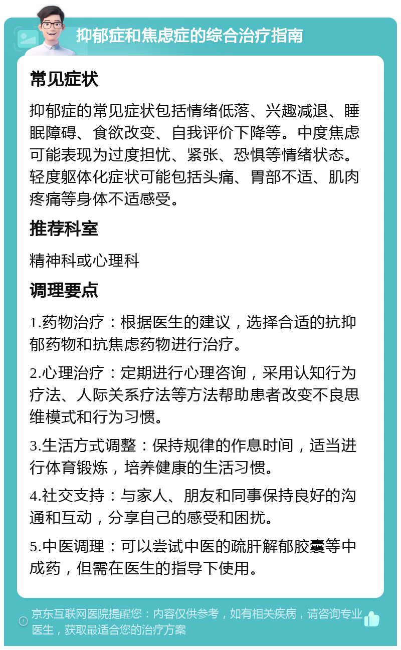 抑郁症和焦虑症的综合治疗指南 常见症状 抑郁症的常见症状包括情绪低落、兴趣减退、睡眠障碍、食欲改变、自我评价下降等。中度焦虑可能表现为过度担忧、紧张、恐惧等情绪状态。轻度躯体化症状可能包括头痛、胃部不适、肌肉疼痛等身体不适感受。 推荐科室 精神科或心理科 调理要点 1.药物治疗：根据医生的建议，选择合适的抗抑郁药物和抗焦虑药物进行治疗。 2.心理治疗：定期进行心理咨询，采用认知行为疗法、人际关系疗法等方法帮助患者改变不良思维模式和行为习惯。 3.生活方式调整：保持规律的作息时间，适当进行体育锻炼，培养健康的生活习惯。 4.社交支持：与家人、朋友和同事保持良好的沟通和互动，分享自己的感受和困扰。 5.中医调理：可以尝试中医的疏肝解郁胶囊等中成药，但需在医生的指导下使用。