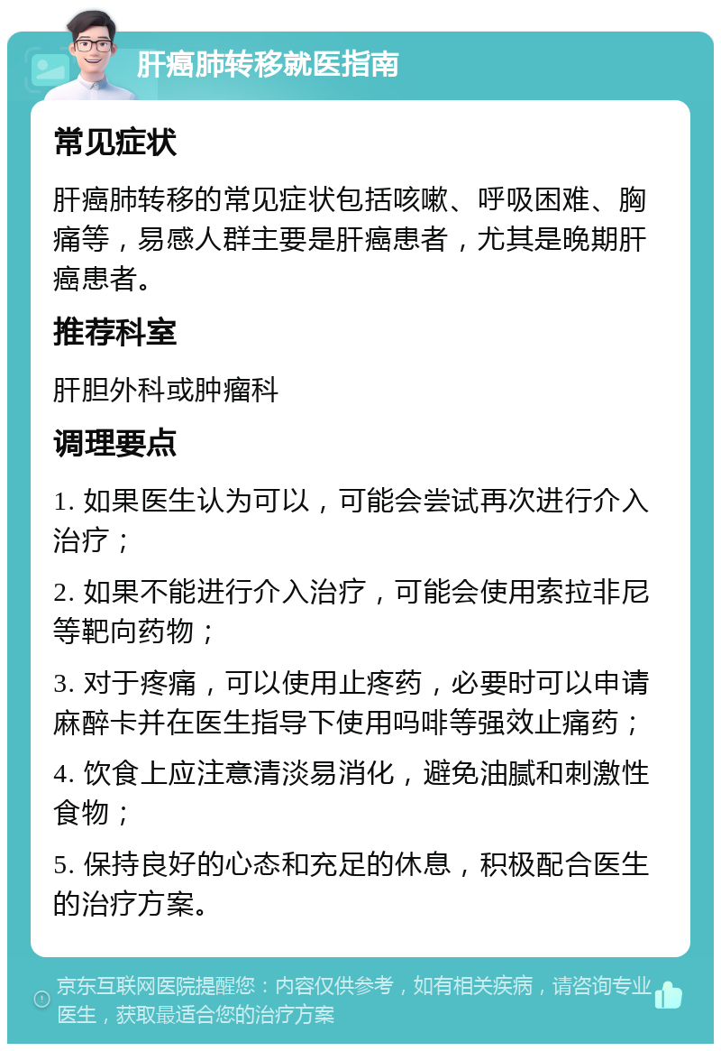 肝癌肺转移就医指南 常见症状 肝癌肺转移的常见症状包括咳嗽、呼吸困难、胸痛等，易感人群主要是肝癌患者，尤其是晚期肝癌患者。 推荐科室 肝胆外科或肿瘤科 调理要点 1. 如果医生认为可以，可能会尝试再次进行介入治疗； 2. 如果不能进行介入治疗，可能会使用索拉非尼等靶向药物； 3. 对于疼痛，可以使用止疼药，必要时可以申请麻醉卡并在医生指导下使用吗啡等强效止痛药； 4. 饮食上应注意清淡易消化，避免油腻和刺激性食物； 5. 保持良好的心态和充足的休息，积极配合医生的治疗方案。