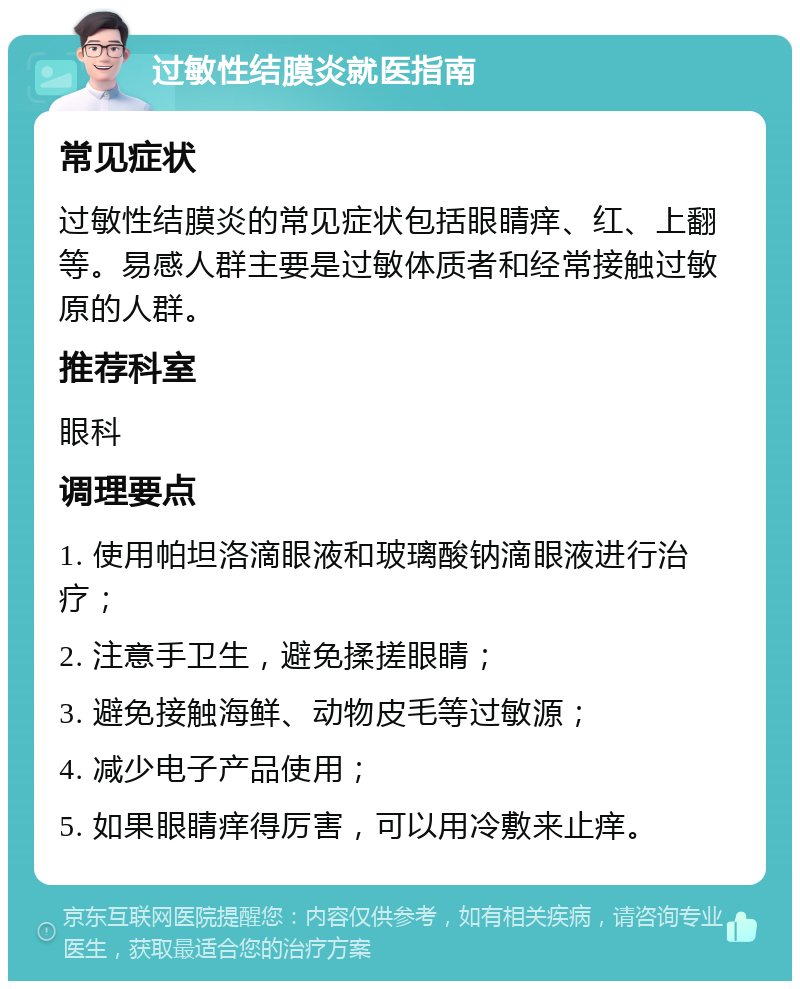 过敏性结膜炎就医指南 常见症状 过敏性结膜炎的常见症状包括眼睛痒、红、上翻等。易感人群主要是过敏体质者和经常接触过敏原的人群。 推荐科室 眼科 调理要点 1. 使用帕坦洛滴眼液和玻璃酸钠滴眼液进行治疗； 2. 注意手卫生，避免揉搓眼睛； 3. 避免接触海鲜、动物皮毛等过敏源； 4. 减少电子产品使用； 5. 如果眼睛痒得厉害，可以用冷敷来止痒。