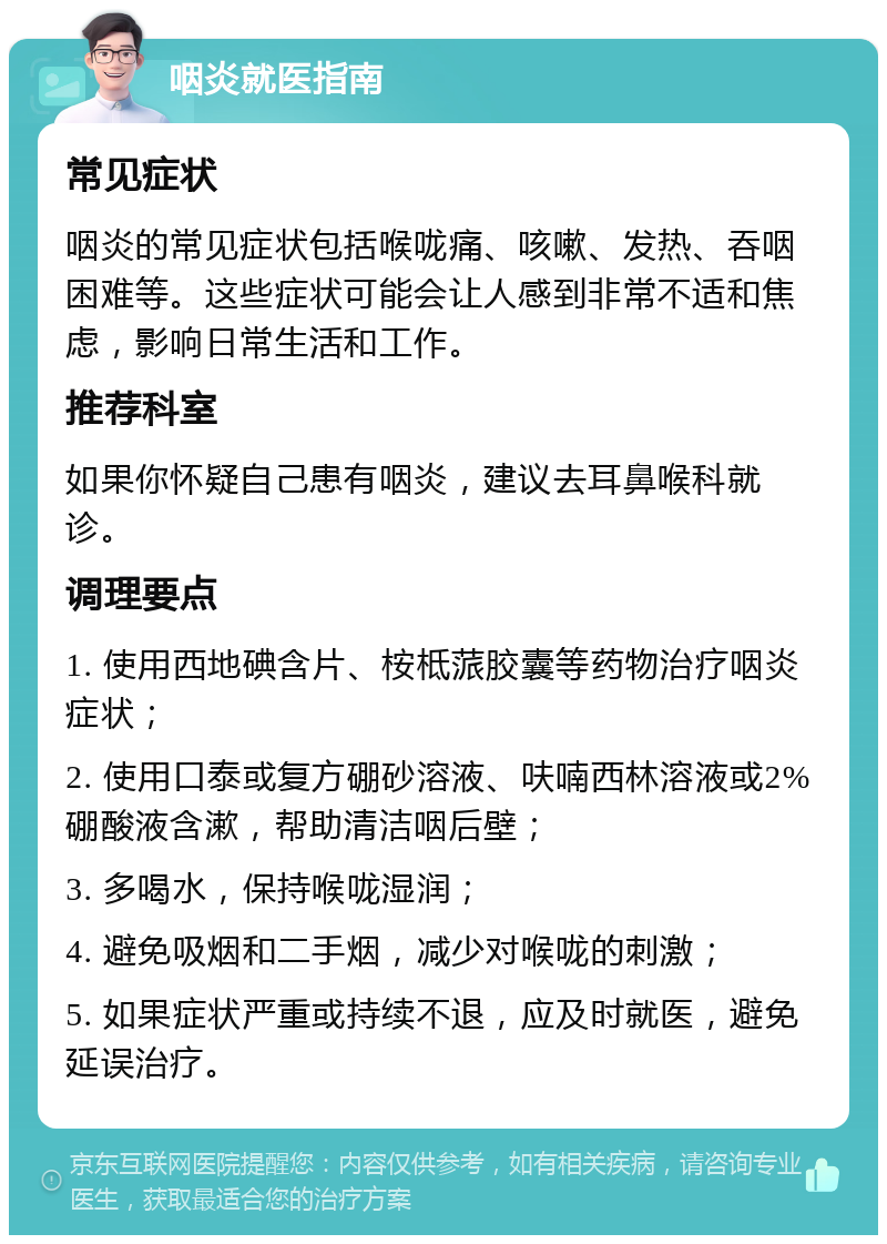 咽炎就医指南 常见症状 咽炎的常见症状包括喉咙痛、咳嗽、发热、吞咽困难等。这些症状可能会让人感到非常不适和焦虑，影响日常生活和工作。 推荐科室 如果你怀疑自己患有咽炎，建议去耳鼻喉科就诊。 调理要点 1. 使用西地碘含片、桉柢蒎胶囊等药物治疗咽炎症状； 2. 使用口泰或复方硼砂溶液、呋喃西林溶液或2%硼酸液含漱，帮助清洁咽后壁； 3. 多喝水，保持喉咙湿润； 4. 避免吸烟和二手烟，减少对喉咙的刺激； 5. 如果症状严重或持续不退，应及时就医，避免延误治疗。