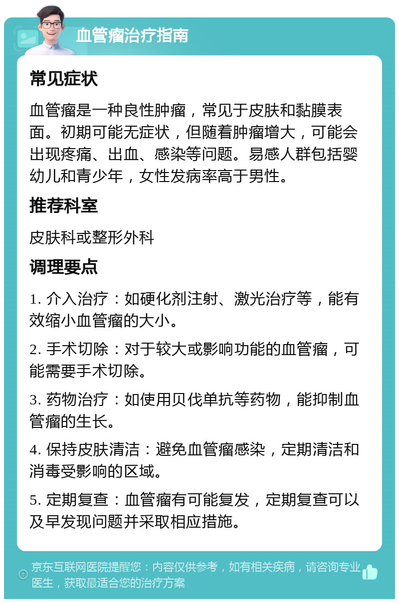 血管瘤治疗指南 常见症状 血管瘤是一种良性肿瘤，常见于皮肤和黏膜表面。初期可能无症状，但随着肿瘤增大，可能会出现疼痛、出血、感染等问题。易感人群包括婴幼儿和青少年，女性发病率高于男性。 推荐科室 皮肤科或整形外科 调理要点 1. 介入治疗：如硬化剂注射、激光治疗等，能有效缩小血管瘤的大小。 2. 手术切除：对于较大或影响功能的血管瘤，可能需要手术切除。 3. 药物治疗：如使用贝伐单抗等药物，能抑制血管瘤的生长。 4. 保持皮肤清洁：避免血管瘤感染，定期清洁和消毒受影响的区域。 5. 定期复查：血管瘤有可能复发，定期复查可以及早发现问题并采取相应措施。