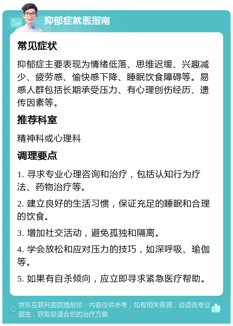 抑郁症就医指南 常见症状 抑郁症主要表现为情绪低落、思维迟缓、兴趣减少、疲劳感、愉快感下降、睡眠饮食障碍等。易感人群包括长期承受压力、有心理创伤经历、遗传因素等。 推荐科室 精神科或心理科 调理要点 1. 寻求专业心理咨询和治疗，包括认知行为疗法、药物治疗等。 2. 建立良好的生活习惯，保证充足的睡眠和合理的饮食。 3. 增加社交活动，避免孤独和隔离。 4. 学会放松和应对压力的技巧，如深呼吸、瑜伽等。 5. 如果有自杀倾向，应立即寻求紧急医疗帮助。