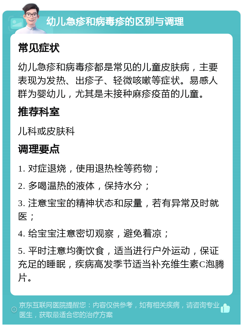 幼儿急疹和病毒疹的区别与调理 常见症状 幼儿急疹和病毒疹都是常见的儿童皮肤病，主要表现为发热、出疹子、轻微咳嗽等症状。易感人群为婴幼儿，尤其是未接种麻疹疫苗的儿童。 推荐科室 儿科或皮肤科 调理要点 1. 对症退烧，使用退热栓等药物； 2. 多喝温热的液体，保持水分； 3. 注意宝宝的精神状态和尿量，若有异常及时就医； 4. 给宝宝注意密切观察，避免着凉； 5. 平时注意均衡饮食，适当进行户外运动，保证充足的睡眠，疾病高发季节适当补充维生素C泡腾片。