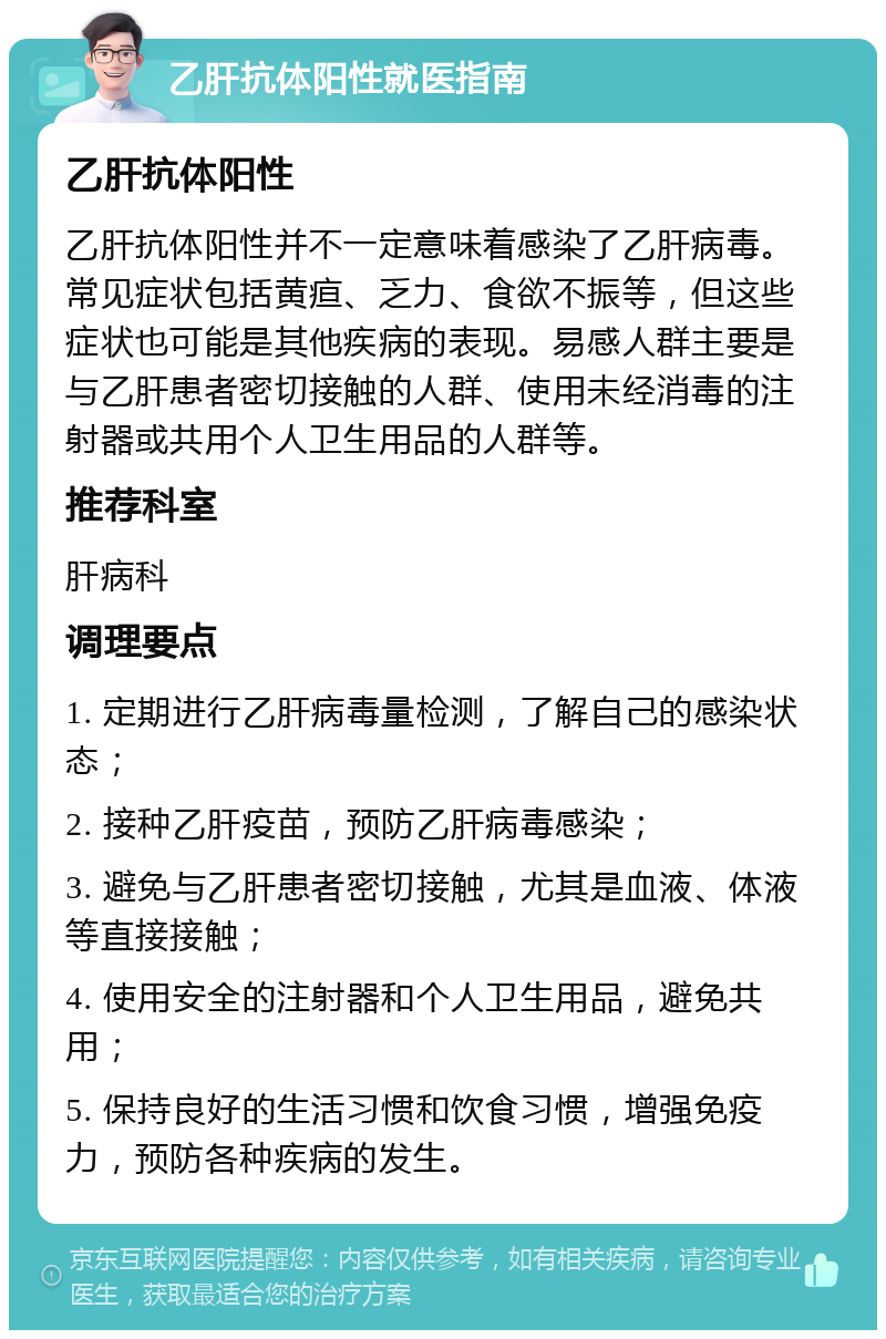 乙肝抗体阳性就医指南 乙肝抗体阳性 乙肝抗体阳性并不一定意味着感染了乙肝病毒。常见症状包括黄疸、乏力、食欲不振等，但这些症状也可能是其他疾病的表现。易感人群主要是与乙肝患者密切接触的人群、使用未经消毒的注射器或共用个人卫生用品的人群等。 推荐科室 肝病科 调理要点 1. 定期进行乙肝病毒量检测，了解自己的感染状态； 2. 接种乙肝疫苗，预防乙肝病毒感染； 3. 避免与乙肝患者密切接触，尤其是血液、体液等直接接触； 4. 使用安全的注射器和个人卫生用品，避免共用； 5. 保持良好的生活习惯和饮食习惯，增强免疫力，预防各种疾病的发生。