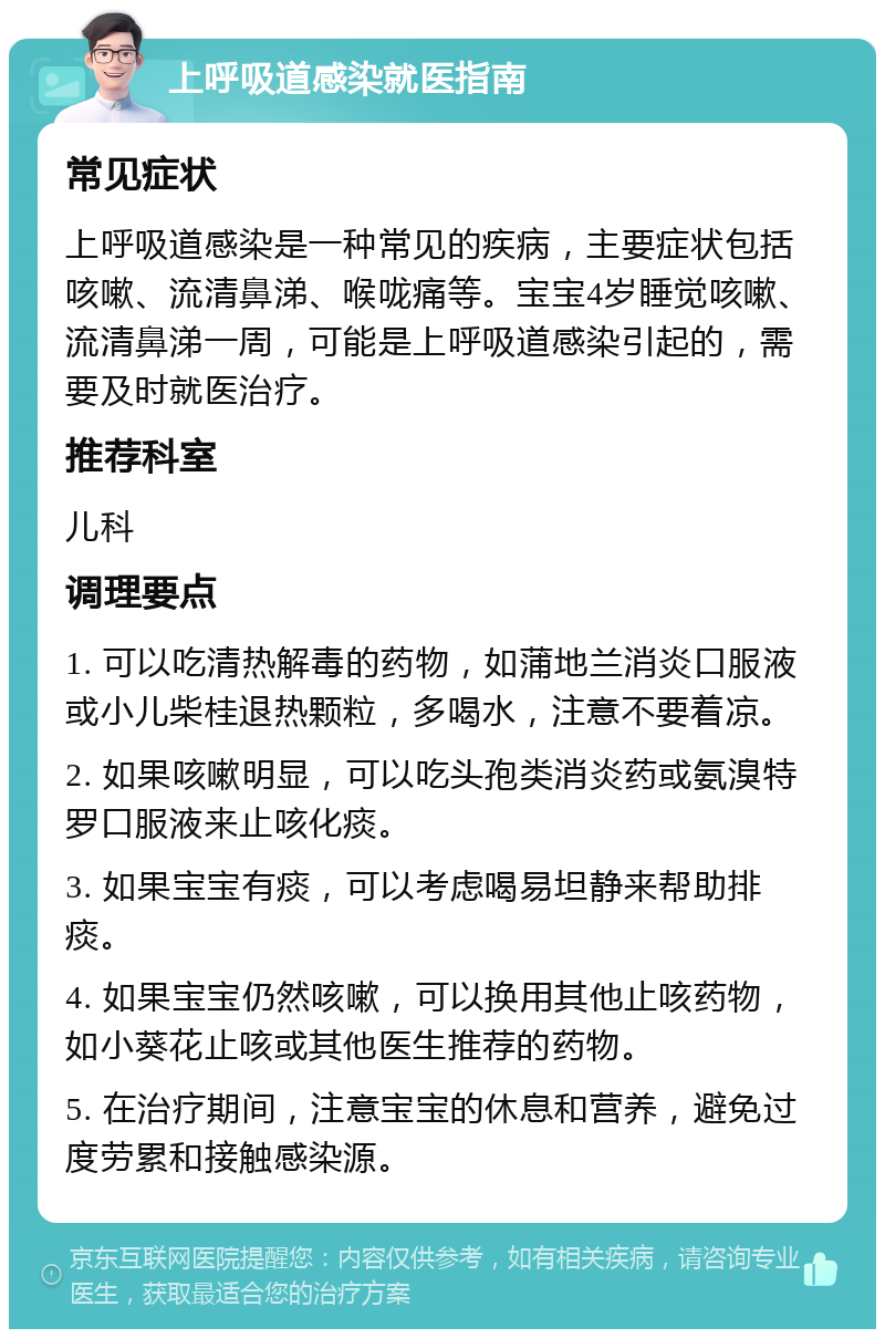 上呼吸道感染就医指南 常见症状 上呼吸道感染是一种常见的疾病，主要症状包括咳嗽、流清鼻涕、喉咙痛等。宝宝4岁睡觉咳嗽、流清鼻涕一周，可能是上呼吸道感染引起的，需要及时就医治疗。 推荐科室 儿科 调理要点 1. 可以吃清热解毒的药物，如蒲地兰消炎口服液或小儿柴桂退热颗粒，多喝水，注意不要着凉。 2. 如果咳嗽明显，可以吃头孢类消炎药或氨溴特罗口服液来止咳化痰。 3. 如果宝宝有痰，可以考虑喝易坦静来帮助排痰。 4. 如果宝宝仍然咳嗽，可以换用其他止咳药物，如小葵花止咳或其他医生推荐的药物。 5. 在治疗期间，注意宝宝的休息和营养，避免过度劳累和接触感染源。