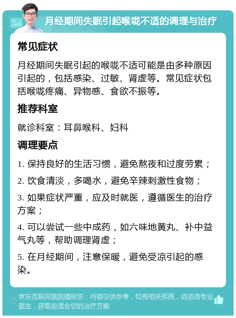 月经期间失眠引起喉咙不适的调理与治疗 常见症状 月经期间失眠引起的喉咙不适可能是由多种原因引起的，包括感染、过敏、肾虚等。常见症状包括喉咙疼痛、异物感、食欲不振等。 推荐科室 就诊科室：耳鼻喉科、妇科 调理要点 1. 保持良好的生活习惯，避免熬夜和过度劳累； 2. 饮食清淡，多喝水，避免辛辣刺激性食物； 3. 如果症状严重，应及时就医，遵循医生的治疗方案； 4. 可以尝试一些中成药，如六味地黄丸、补中益气丸等，帮助调理肾虚； 5. 在月经期间，注意保暖，避免受凉引起的感染。