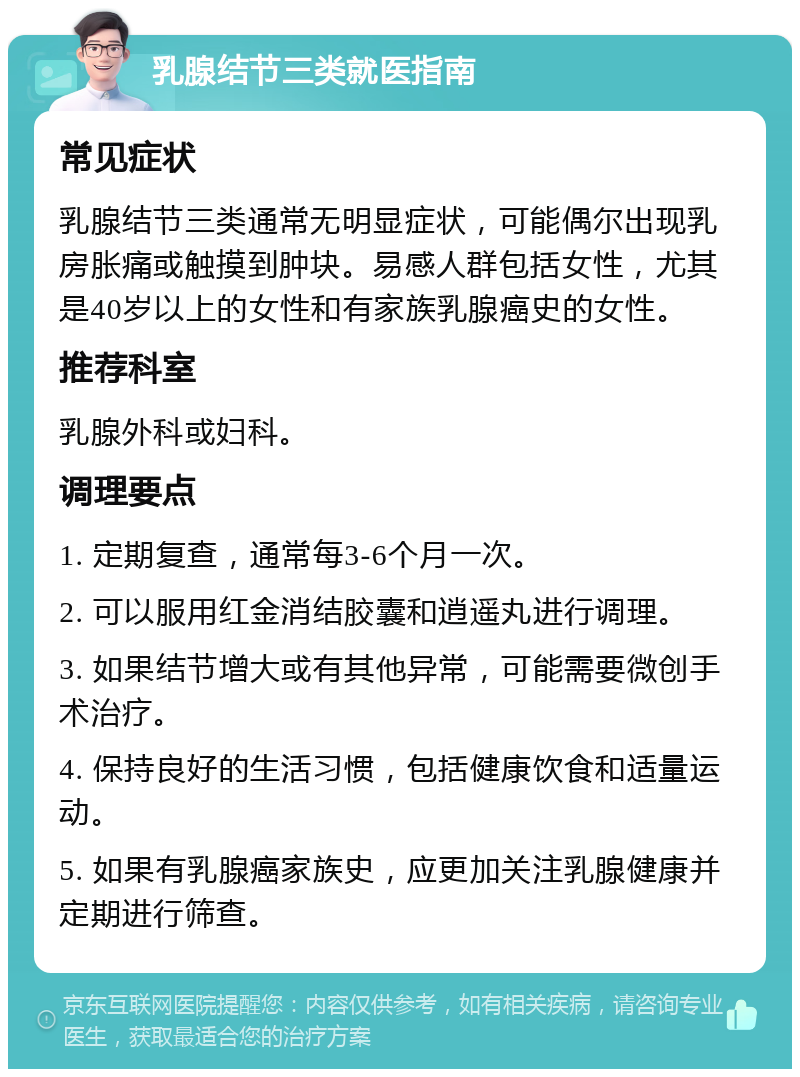 乳腺结节三类就医指南 常见症状 乳腺结节三类通常无明显症状，可能偶尔出现乳房胀痛或触摸到肿块。易感人群包括女性，尤其是40岁以上的女性和有家族乳腺癌史的女性。 推荐科室 乳腺外科或妇科。 调理要点 1. 定期复查，通常每3-6个月一次。 2. 可以服用红金消结胶囊和逍遥丸进行调理。 3. 如果结节增大或有其他异常，可能需要微创手术治疗。 4. 保持良好的生活习惯，包括健康饮食和适量运动。 5. 如果有乳腺癌家族史，应更加关注乳腺健康并定期进行筛查。