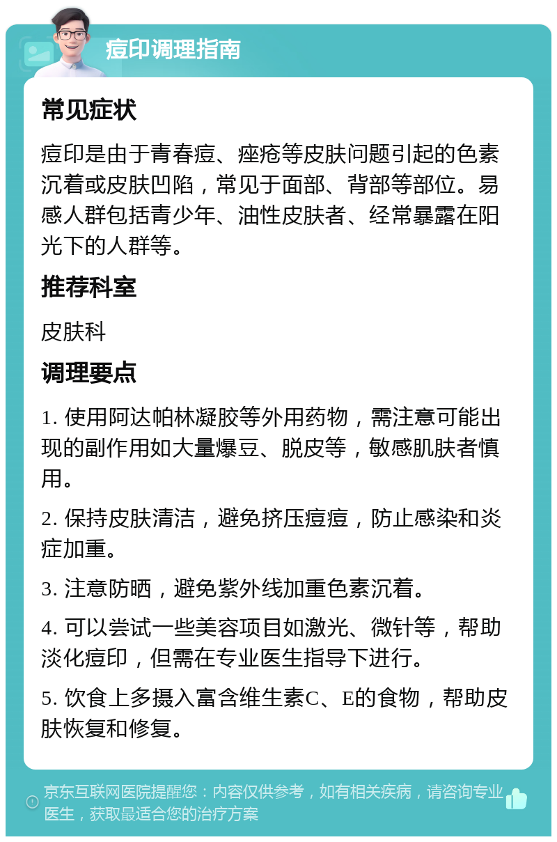 痘印调理指南 常见症状 痘印是由于青春痘、痤疮等皮肤问题引起的色素沉着或皮肤凹陷，常见于面部、背部等部位。易感人群包括青少年、油性皮肤者、经常暴露在阳光下的人群等。 推荐科室 皮肤科 调理要点 1. 使用阿达帕林凝胶等外用药物，需注意可能出现的副作用如大量爆豆、脱皮等，敏感肌肤者慎用。 2. 保持皮肤清洁，避免挤压痘痘，防止感染和炎症加重。 3. 注意防晒，避免紫外线加重色素沉着。 4. 可以尝试一些美容项目如激光、微针等，帮助淡化痘印，但需在专业医生指导下进行。 5. 饮食上多摄入富含维生素C、E的食物，帮助皮肤恢复和修复。