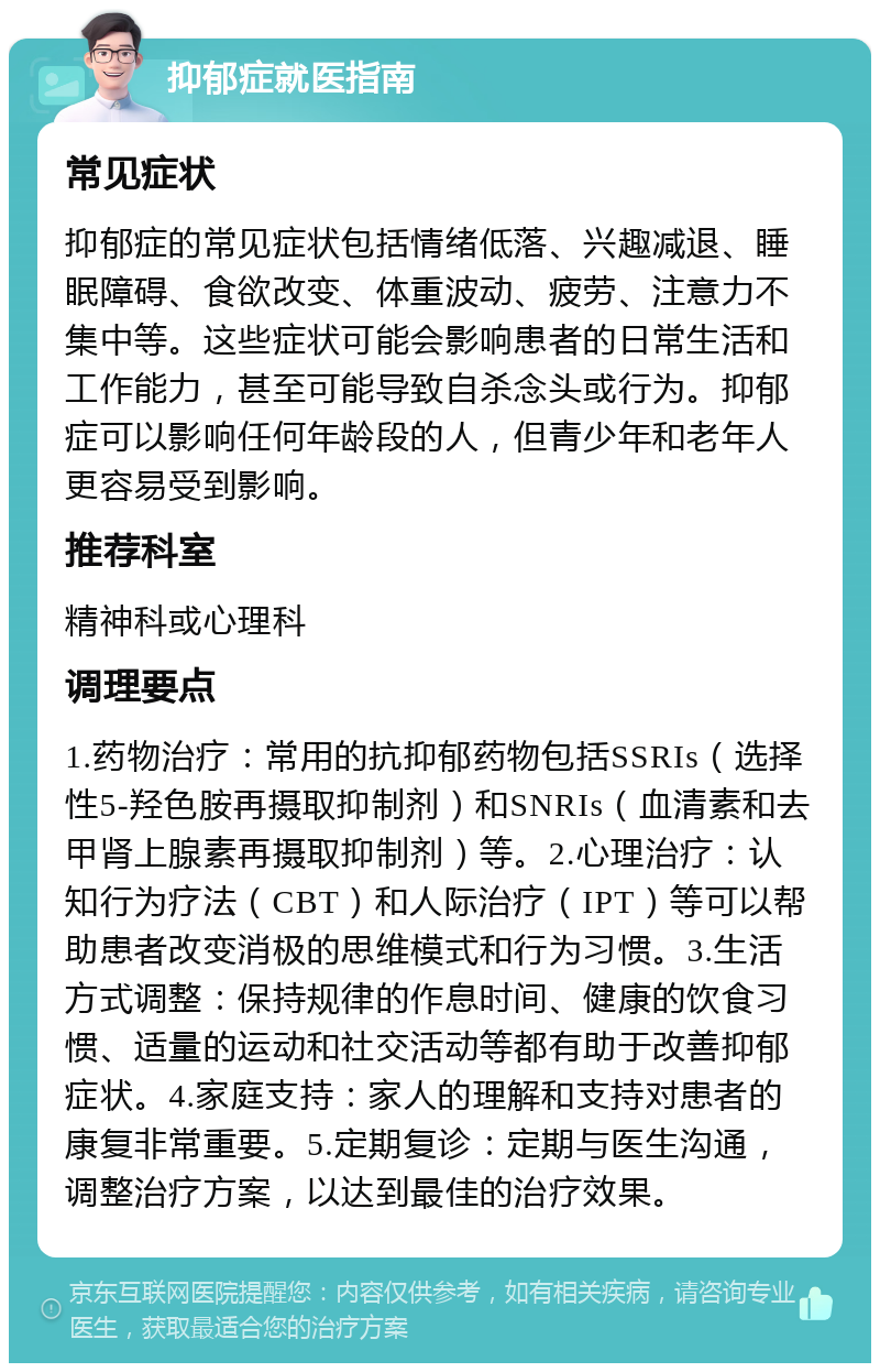 抑郁症就医指南 常见症状 抑郁症的常见症状包括情绪低落、兴趣减退、睡眠障碍、食欲改变、体重波动、疲劳、注意力不集中等。这些症状可能会影响患者的日常生活和工作能力，甚至可能导致自杀念头或行为。抑郁症可以影响任何年龄段的人，但青少年和老年人更容易受到影响。 推荐科室 精神科或心理科 调理要点 1.药物治疗：常用的抗抑郁药物包括SSRIs（选择性5-羟色胺再摄取抑制剂）和SNRIs（血清素和去甲肾上腺素再摄取抑制剂）等。2.心理治疗：认知行为疗法（CBT）和人际治疗（IPT）等可以帮助患者改变消极的思维模式和行为习惯。3.生活方式调整：保持规律的作息时间、健康的饮食习惯、适量的运动和社交活动等都有助于改善抑郁症状。4.家庭支持：家人的理解和支持对患者的康复非常重要。5.定期复诊：定期与医生沟通，调整治疗方案，以达到最佳的治疗效果。