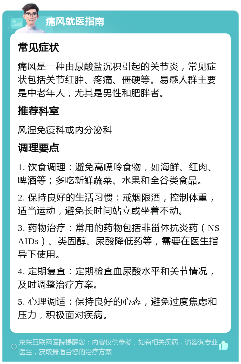 痛风就医指南 常见症状 痛风是一种由尿酸盐沉积引起的关节炎，常见症状包括关节红肿、疼痛、僵硬等。易感人群主要是中老年人，尤其是男性和肥胖者。 推荐科室 风湿免疫科或内分泌科 调理要点 1. 饮食调理：避免高嘌呤食物，如海鲜、红肉、啤酒等；多吃新鲜蔬菜、水果和全谷类食品。 2. 保持良好的生活习惯：戒烟限酒，控制体重，适当运动，避免长时间站立或坐着不动。 3. 药物治疗：常用的药物包括非甾体抗炎药（NSAIDs）、类固醇、尿酸降低药等，需要在医生指导下使用。 4. 定期复查：定期检查血尿酸水平和关节情况，及时调整治疗方案。 5. 心理调适：保持良好的心态，避免过度焦虑和压力，积极面对疾病。