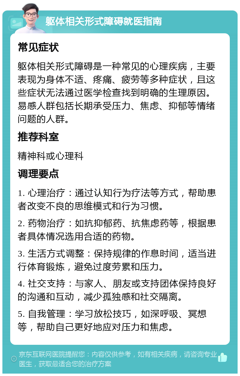 躯体相关形式障碍就医指南 常见症状 躯体相关形式障碍是一种常见的心理疾病，主要表现为身体不适、疼痛、疲劳等多种症状，且这些症状无法通过医学检查找到明确的生理原因。易感人群包括长期承受压力、焦虑、抑郁等情绪问题的人群。 推荐科室 精神科或心理科 调理要点 1. 心理治疗：通过认知行为疗法等方式，帮助患者改变不良的思维模式和行为习惯。 2. 药物治疗：如抗抑郁药、抗焦虑药等，根据患者具体情况选用合适的药物。 3. 生活方式调整：保持规律的作息时间，适当进行体育锻炼，避免过度劳累和压力。 4. 社交支持：与家人、朋友或支持团体保持良好的沟通和互动，减少孤独感和社交隔离。 5. 自我管理：学习放松技巧，如深呼吸、冥想等，帮助自己更好地应对压力和焦虑。