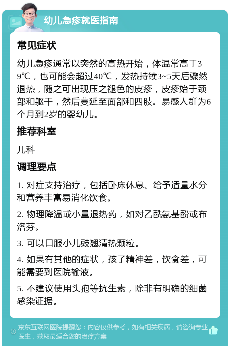 幼儿急疹就医指南 常见症状 幼儿急疹通常以突然的高热开始，体温常高于39℃，也可能会超过40℃，发热持续3~5天后骤然退热，随之可出现压之褪色的皮疹，皮疹始于颈部和躯干，然后蔓延至面部和四肢。易感人群为6个月到2岁的婴幼儿。 推荐科室 儿科 调理要点 1. 对症支持治疗，包括卧床休息、给予适量水分和营养丰富易消化饮食。 2. 物理降温或小量退热药，如对乙酰氨基酚或布洛芬。 3. 可以口服小儿豉翘清热颗粒。 4. 如果有其他的症状，孩子精神差，饮食差，可能需要到医院输液。 5. 不建议使用头孢等抗生素，除非有明确的细菌感染证据。