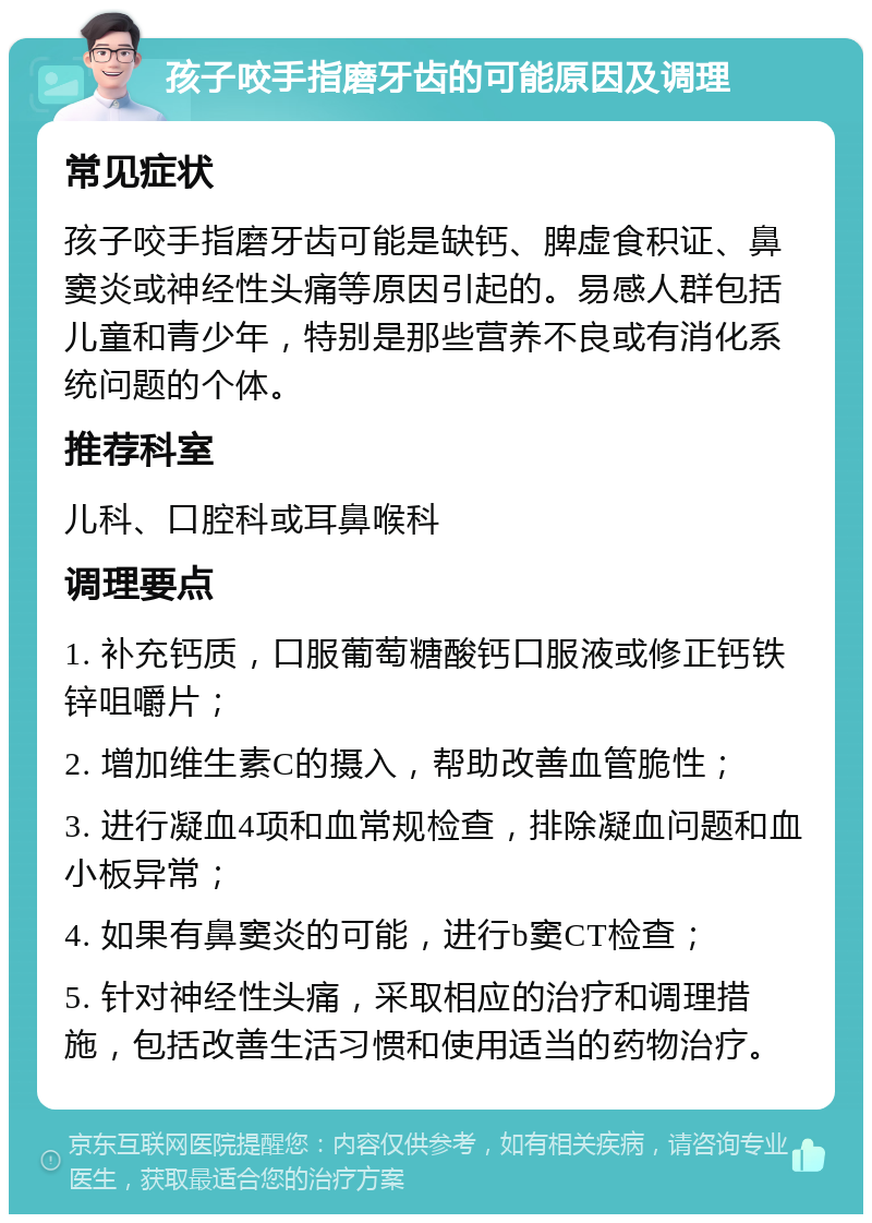 孩子咬手指磨牙齿的可能原因及调理 常见症状 孩子咬手指磨牙齿可能是缺钙、脾虚食积证、鼻窦炎或神经性头痛等原因引起的。易感人群包括儿童和青少年，特别是那些营养不良或有消化系统问题的个体。 推荐科室 儿科、口腔科或耳鼻喉科 调理要点 1. 补充钙质，口服葡萄糖酸钙口服液或修正钙铁锌咀嚼片； 2. 增加维生素C的摄入，帮助改善血管脆性； 3. 进行凝血4项和血常规检查，排除凝血问题和血小板异常； 4. 如果有鼻窦炎的可能，进行b窦CT检查； 5. 针对神经性头痛，采取相应的治疗和调理措施，包括改善生活习惯和使用适当的药物治疗。