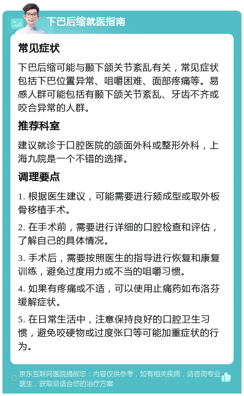 下巴后缩就医指南 常见症状 下巴后缩可能与颞下颌关节紊乱有关，常见症状包括下巴位置异常、咀嚼困难、面部疼痛等。易感人群可能包括有颞下颌关节紊乱、牙齿不齐或咬合异常的人群。 推荐科室 建议就诊于口腔医院的颌面外科或整形外科，上海九院是一个不错的选择。 调理要点 1. 根据医生建议，可能需要进行颏成型或取外板骨移植手术。 2. 在手术前，需要进行详细的口腔检查和评估，了解自己的具体情况。 3. 手术后，需要按照医生的指导进行恢复和康复训练，避免过度用力或不当的咀嚼习惯。 4. 如果有疼痛或不适，可以使用止痛药如布洛芬缓解症状。 5. 在日常生活中，注意保持良好的口腔卫生习惯，避免咬硬物或过度张口等可能加重症状的行为。