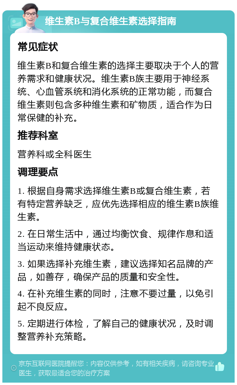 维生素B与复合维生素选择指南 常见症状 维生素B和复合维生素的选择主要取决于个人的营养需求和健康状况。维生素B族主要用于神经系统、心血管系统和消化系统的正常功能，而复合维生素则包含多种维生素和矿物质，适合作为日常保健的补充。 推荐科室 营养科或全科医生 调理要点 1. 根据自身需求选择维生素B或复合维生素，若有特定营养缺乏，应优先选择相应的维生素B族维生素。 2. 在日常生活中，通过均衡饮食、规律作息和适当运动来维持健康状态。 3. 如果选择补充维生素，建议选择知名品牌的产品，如善存，确保产品的质量和安全性。 4. 在补充维生素的同时，注意不要过量，以免引起不良反应。 5. 定期进行体检，了解自己的健康状况，及时调整营养补充策略。