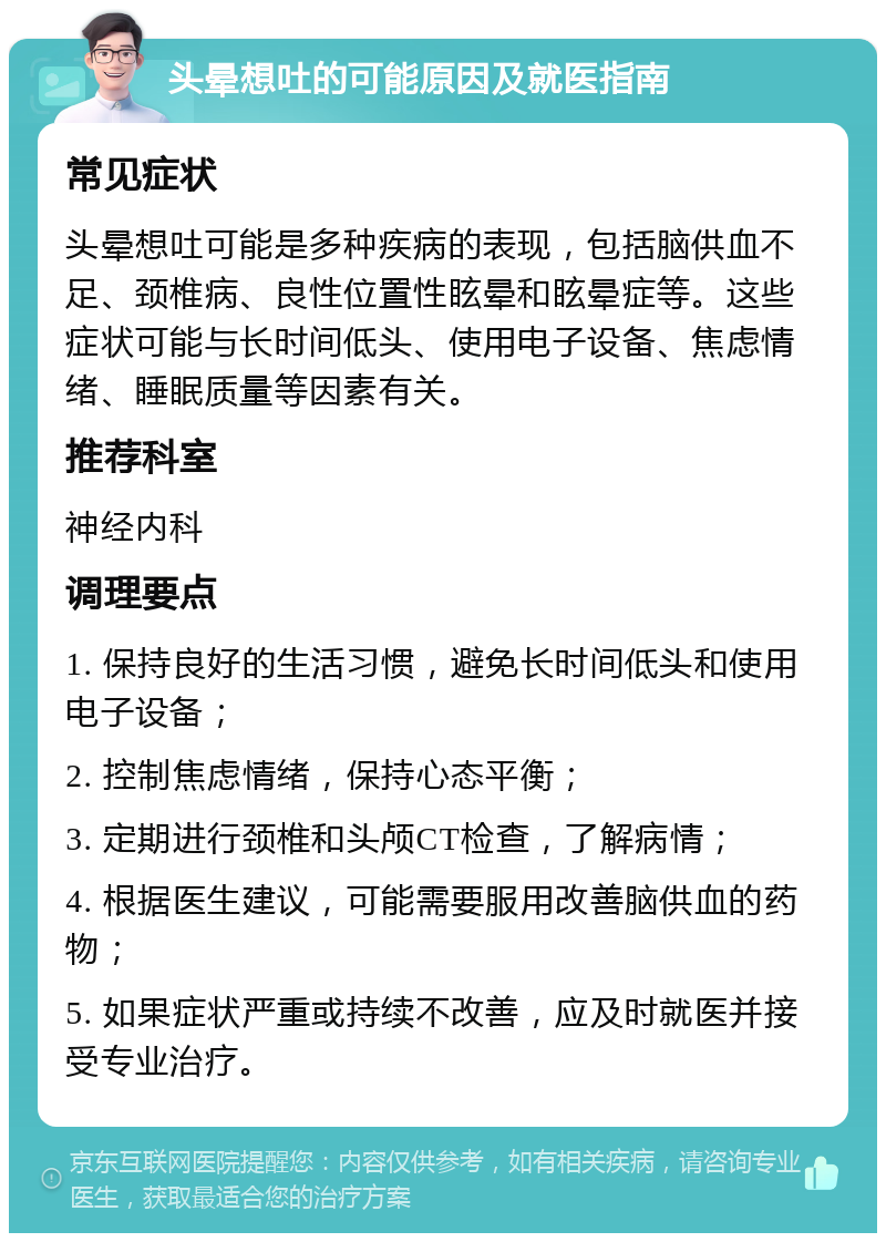 头晕想吐的可能原因及就医指南 常见症状 头晕想吐可能是多种疾病的表现，包括脑供血不足、颈椎病、良性位置性眩晕和眩晕症等。这些症状可能与长时间低头、使用电子设备、焦虑情绪、睡眠质量等因素有关。 推荐科室 神经内科 调理要点 1. 保持良好的生活习惯，避免长时间低头和使用电子设备； 2. 控制焦虑情绪，保持心态平衡； 3. 定期进行颈椎和头颅CT检查，了解病情； 4. 根据医生建议，可能需要服用改善脑供血的药物； 5. 如果症状严重或持续不改善，应及时就医并接受专业治疗。