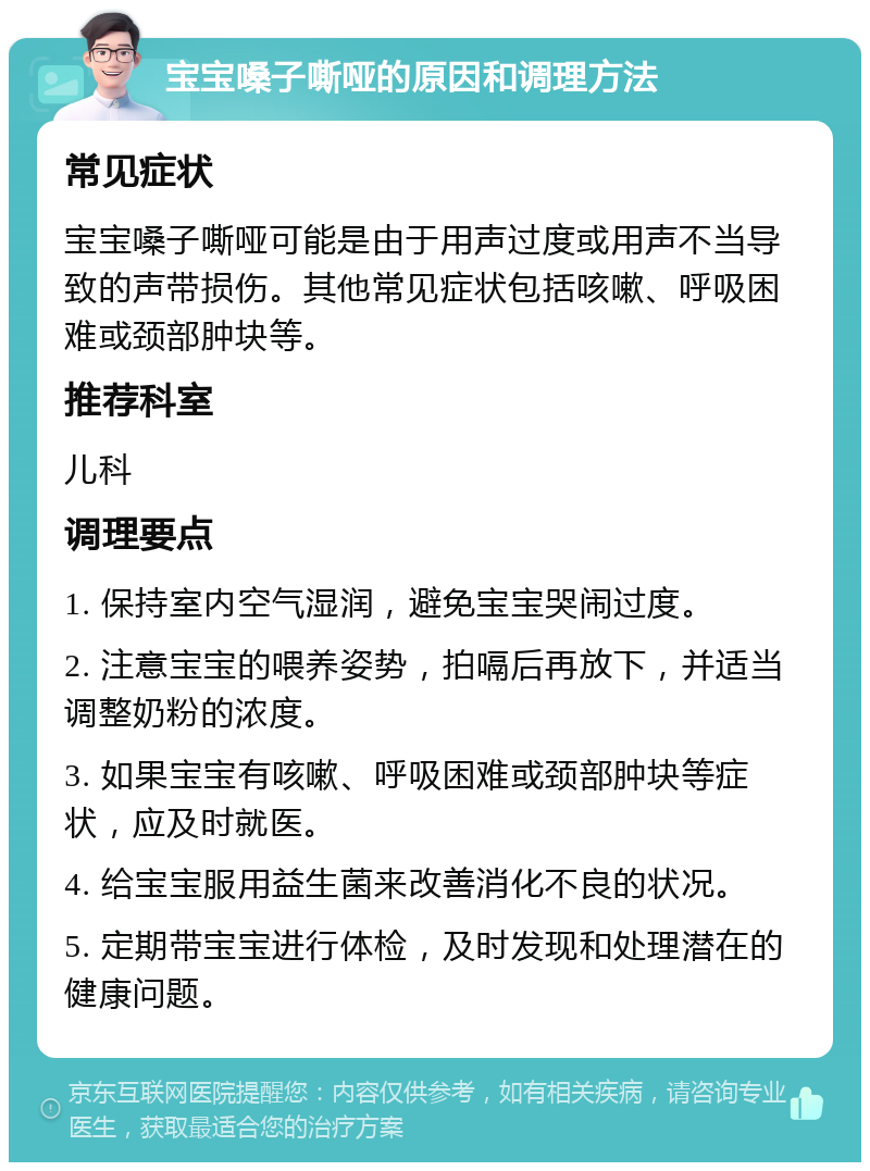 宝宝嗓子嘶哑的原因和调理方法 常见症状 宝宝嗓子嘶哑可能是由于用声过度或用声不当导致的声带损伤。其他常见症状包括咳嗽、呼吸困难或颈部肿块等。 推荐科室 儿科 调理要点 1. 保持室内空气湿润，避免宝宝哭闹过度。 2. 注意宝宝的喂养姿势，拍嗝后再放下，并适当调整奶粉的浓度。 3. 如果宝宝有咳嗽、呼吸困难或颈部肿块等症状，应及时就医。 4. 给宝宝服用益生菌来改善消化不良的状况。 5. 定期带宝宝进行体检，及时发现和处理潜在的健康问题。