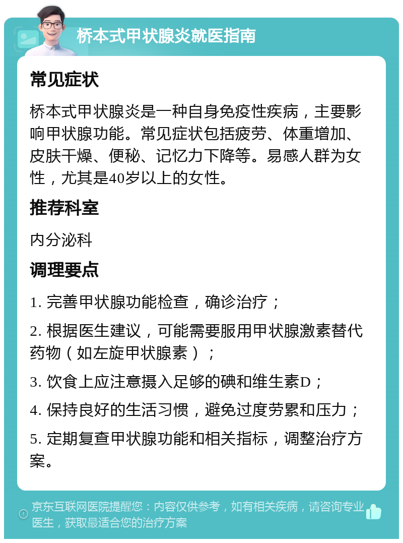 桥本式甲状腺炎就医指南 常见症状 桥本式甲状腺炎是一种自身免疫性疾病，主要影响甲状腺功能。常见症状包括疲劳、体重增加、皮肤干燥、便秘、记忆力下降等。易感人群为女性，尤其是40岁以上的女性。 推荐科室 内分泌科 调理要点 1. 完善甲状腺功能检查，确诊治疗； 2. 根据医生建议，可能需要服用甲状腺激素替代药物（如左旋甲状腺素）； 3. 饮食上应注意摄入足够的碘和维生素D； 4. 保持良好的生活习惯，避免过度劳累和压力； 5. 定期复查甲状腺功能和相关指标，调整治疗方案。