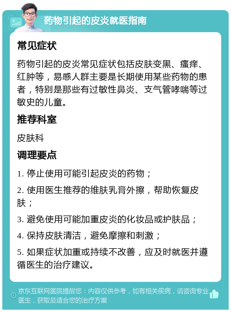 药物引起的皮炎就医指南 常见症状 药物引起的皮炎常见症状包括皮肤变黑、瘙痒、红肿等，易感人群主要是长期使用某些药物的患者，特别是那些有过敏性鼻炎、支气管哮喘等过敏史的儿童。 推荐科室 皮肤科 调理要点 1. 停止使用可能引起皮炎的药物； 2. 使用医生推荐的维肤乳膏外擦，帮助恢复皮肤； 3. 避免使用可能加重皮炎的化妆品或护肤品； 4. 保持皮肤清洁，避免摩擦和刺激； 5. 如果症状加重或持续不改善，应及时就医并遵循医生的治疗建议。