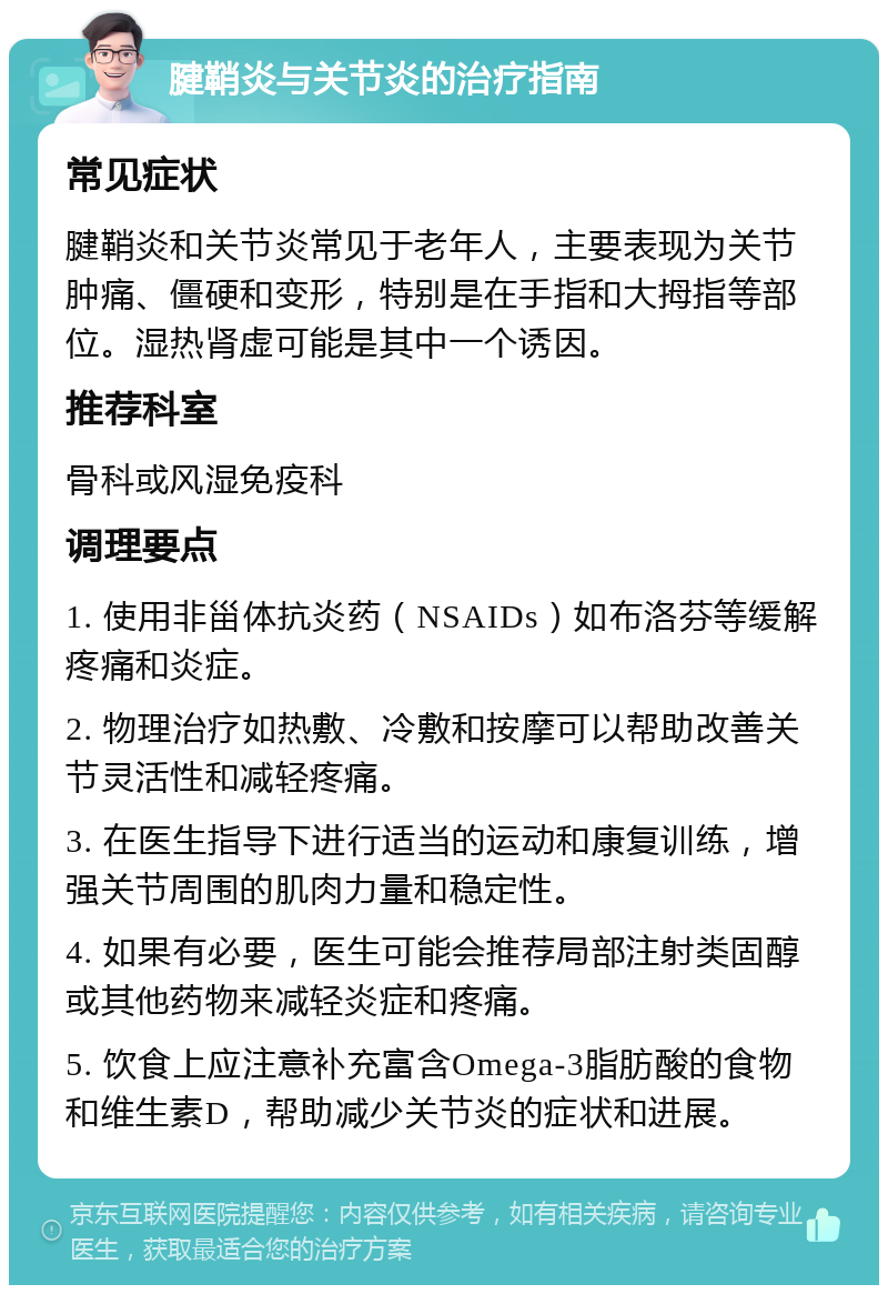 腱鞘炎与关节炎的治疗指南 常见症状 腱鞘炎和关节炎常见于老年人，主要表现为关节肿痛、僵硬和变形，特别是在手指和大拇指等部位。湿热肾虚可能是其中一个诱因。 推荐科室 骨科或风湿免疫科 调理要点 1. 使用非甾体抗炎药（NSAIDs）如布洛芬等缓解疼痛和炎症。 2. 物理治疗如热敷、冷敷和按摩可以帮助改善关节灵活性和减轻疼痛。 3. 在医生指导下进行适当的运动和康复训练，增强关节周围的肌肉力量和稳定性。 4. 如果有必要，医生可能会推荐局部注射类固醇或其他药物来减轻炎症和疼痛。 5. 饮食上应注意补充富含Omega-3脂肪酸的食物和维生素D，帮助减少关节炎的症状和进展。