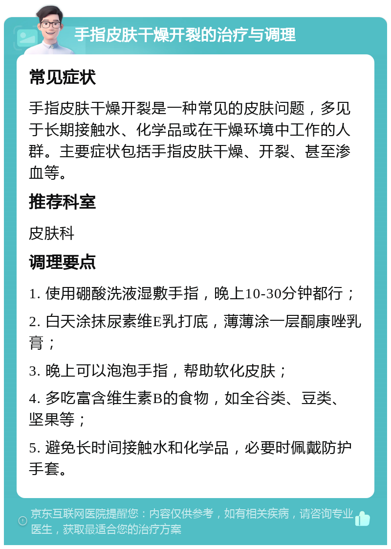 手指皮肤干燥开裂的治疗与调理 常见症状 手指皮肤干燥开裂是一种常见的皮肤问题，多见于长期接触水、化学品或在干燥环境中工作的人群。主要症状包括手指皮肤干燥、开裂、甚至渗血等。 推荐科室 皮肤科 调理要点 1. 使用硼酸洗液湿敷手指，晚上10-30分钟都行； 2. 白天涂抹尿素维E乳打底，薄薄涂一层酮康唑乳膏； 3. 晚上可以泡泡手指，帮助软化皮肤； 4. 多吃富含维生素B的食物，如全谷类、豆类、坚果等； 5. 避免长时间接触水和化学品，必要时佩戴防护手套。