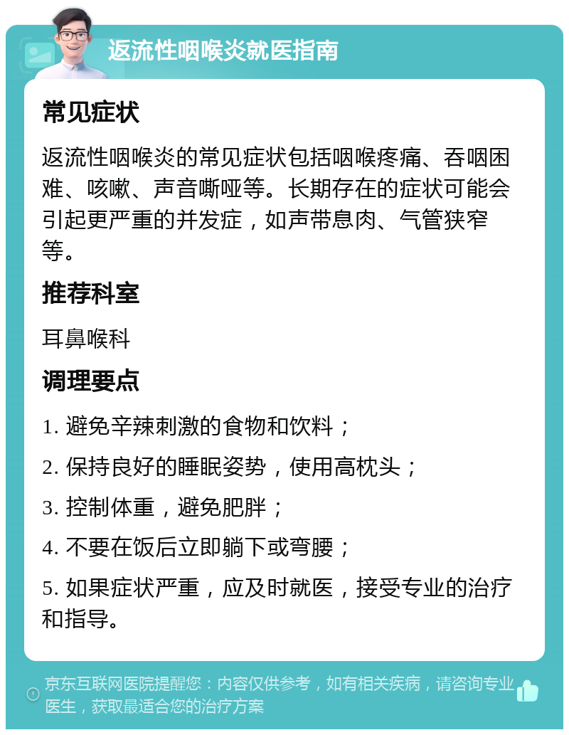 返流性咽喉炎就医指南 常见症状 返流性咽喉炎的常见症状包括咽喉疼痛、吞咽困难、咳嗽、声音嘶哑等。长期存在的症状可能会引起更严重的并发症，如声带息肉、气管狭窄等。 推荐科室 耳鼻喉科 调理要点 1. 避免辛辣刺激的食物和饮料； 2. 保持良好的睡眠姿势，使用高枕头； 3. 控制体重，避免肥胖； 4. 不要在饭后立即躺下或弯腰； 5. 如果症状严重，应及时就医，接受专业的治疗和指导。