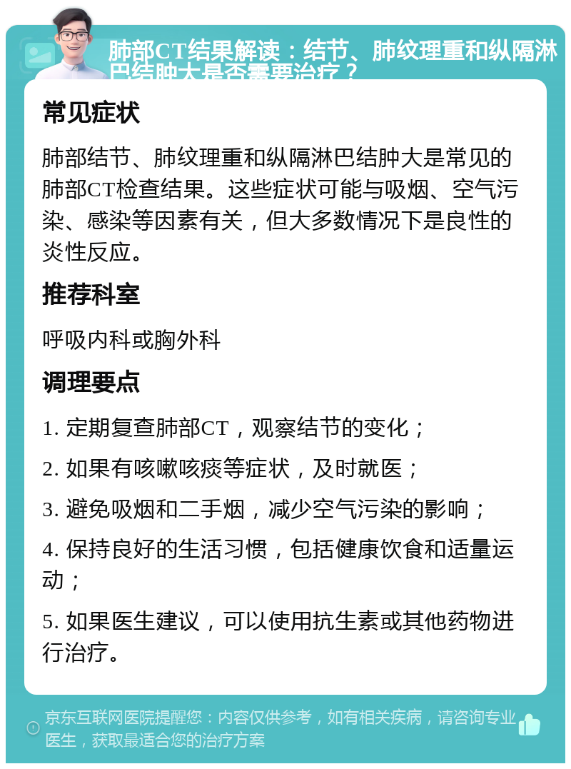 肺部CT结果解读：结节、肺纹理重和纵隔淋巴结肿大是否需要治疗？ 常见症状 肺部结节、肺纹理重和纵隔淋巴结肿大是常见的肺部CT检查结果。这些症状可能与吸烟、空气污染、感染等因素有关，但大多数情况下是良性的炎性反应。 推荐科室 呼吸内科或胸外科 调理要点 1. 定期复查肺部CT，观察结节的变化； 2. 如果有咳嗽咳痰等症状，及时就医； 3. 避免吸烟和二手烟，减少空气污染的影响； 4. 保持良好的生活习惯，包括健康饮食和适量运动； 5. 如果医生建议，可以使用抗生素或其他药物进行治疗。