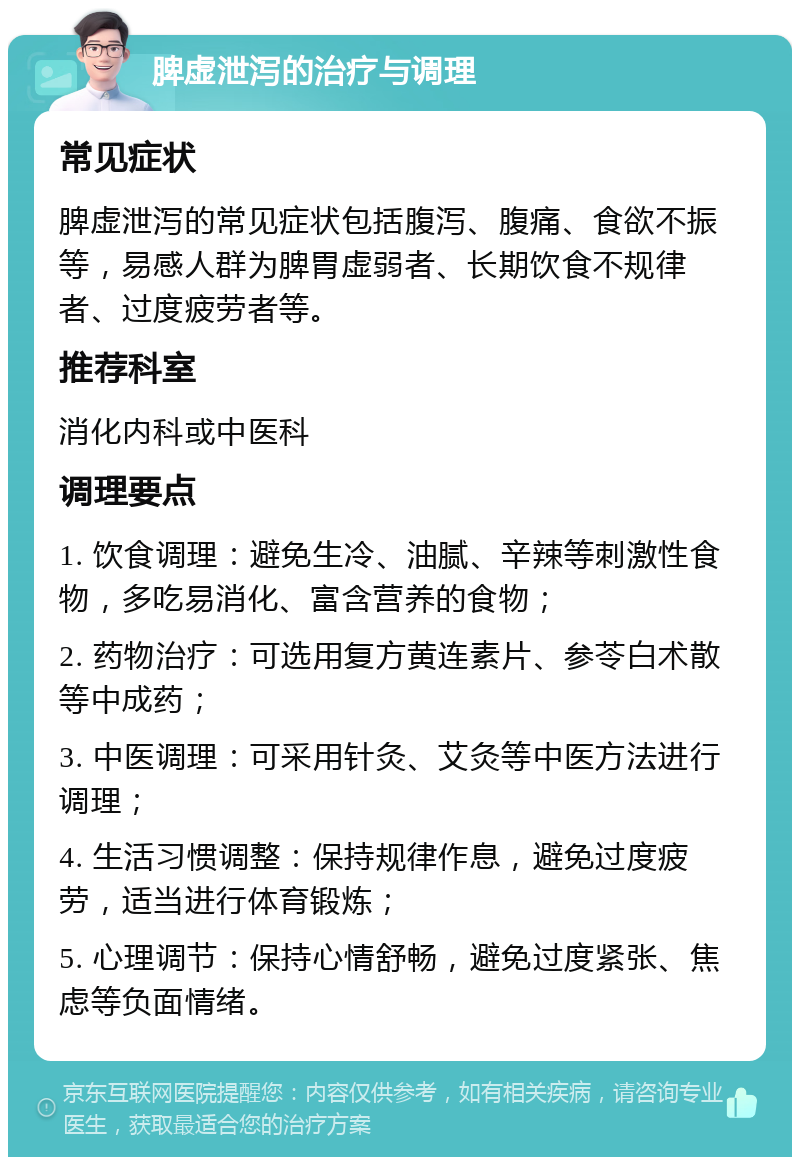 脾虚泄泻的治疗与调理 常见症状 脾虚泄泻的常见症状包括腹泻、腹痛、食欲不振等，易感人群为脾胃虚弱者、长期饮食不规律者、过度疲劳者等。 推荐科室 消化内科或中医科 调理要点 1. 饮食调理：避免生冷、油腻、辛辣等刺激性食物，多吃易消化、富含营养的食物； 2. 药物治疗：可选用复方黄连素片、参苓白术散等中成药； 3. 中医调理：可采用针灸、艾灸等中医方法进行调理； 4. 生活习惯调整：保持规律作息，避免过度疲劳，适当进行体育锻炼； 5. 心理调节：保持心情舒畅，避免过度紧张、焦虑等负面情绪。