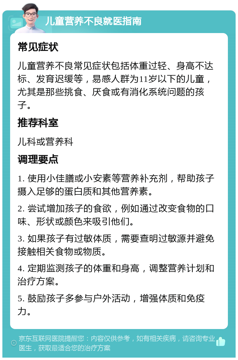 儿童营养不良就医指南 常见症状 儿童营养不良常见症状包括体重过轻、身高不达标、发育迟缓等，易感人群为11岁以下的儿童，尤其是那些挑食、厌食或有消化系统问题的孩子。 推荐科室 儿科或营养科 调理要点 1. 使用小佳膳或小安素等营养补充剂，帮助孩子摄入足够的蛋白质和其他营养素。 2. 尝试增加孩子的食欲，例如通过改变食物的口味、形状或颜色来吸引他们。 3. 如果孩子有过敏体质，需要查明过敏源并避免接触相关食物或物质。 4. 定期监测孩子的体重和身高，调整营养计划和治疗方案。 5. 鼓励孩子多参与户外活动，增强体质和免疫力。