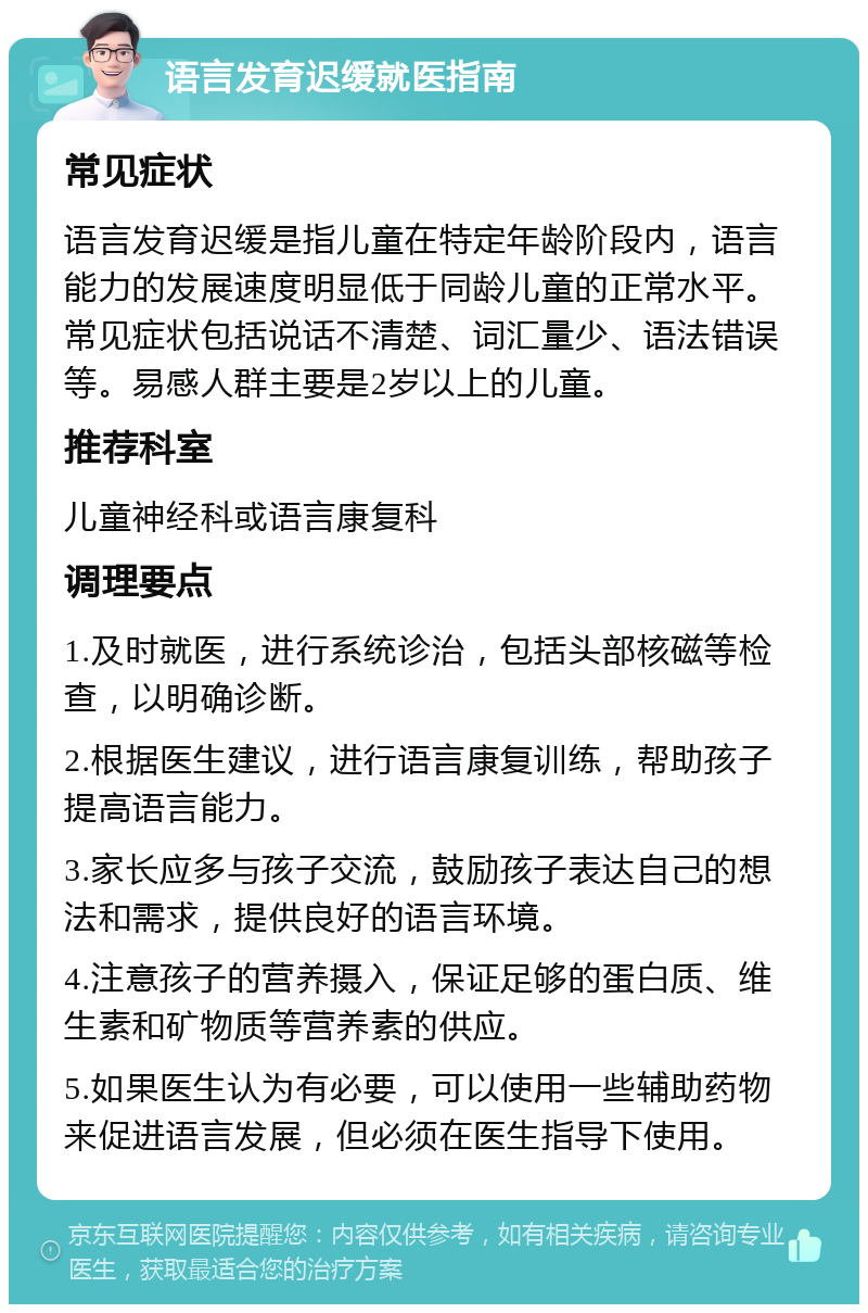 语言发育迟缓就医指南 常见症状 语言发育迟缓是指儿童在特定年龄阶段内，语言能力的发展速度明显低于同龄儿童的正常水平。常见症状包括说话不清楚、词汇量少、语法错误等。易感人群主要是2岁以上的儿童。 推荐科室 儿童神经科或语言康复科 调理要点 1.及时就医，进行系统诊治，包括头部核磁等检查，以明确诊断。 2.根据医生建议，进行语言康复训练，帮助孩子提高语言能力。 3.家长应多与孩子交流，鼓励孩子表达自己的想法和需求，提供良好的语言环境。 4.注意孩子的营养摄入，保证足够的蛋白质、维生素和矿物质等营养素的供应。 5.如果医生认为有必要，可以使用一些辅助药物来促进语言发展，但必须在医生指导下使用。