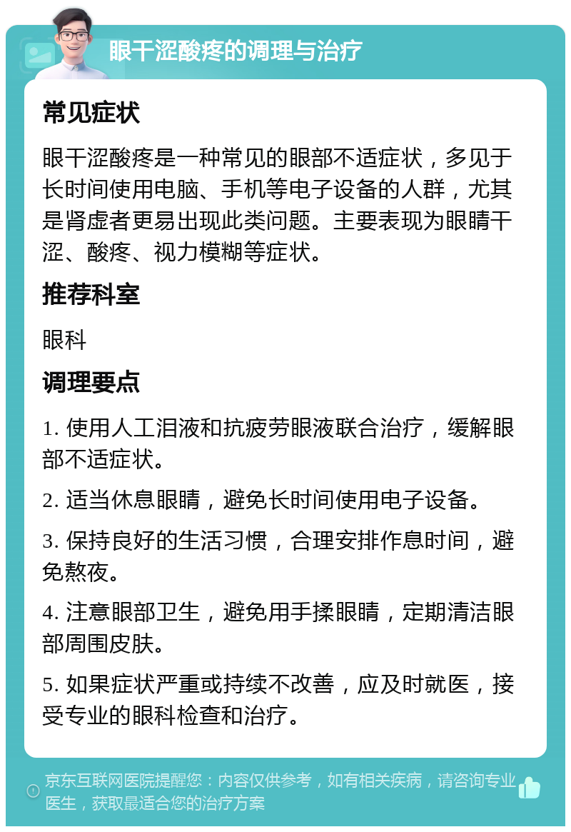 眼干涩酸疼的调理与治疗 常见症状 眼干涩酸疼是一种常见的眼部不适症状，多见于长时间使用电脑、手机等电子设备的人群，尤其是肾虚者更易出现此类问题。主要表现为眼睛干涩、酸疼、视力模糊等症状。 推荐科室 眼科 调理要点 1. 使用人工泪液和抗疲劳眼液联合治疗，缓解眼部不适症状。 2. 适当休息眼睛，避免长时间使用电子设备。 3. 保持良好的生活习惯，合理安排作息时间，避免熬夜。 4. 注意眼部卫生，避免用手揉眼睛，定期清洁眼部周围皮肤。 5. 如果症状严重或持续不改善，应及时就医，接受专业的眼科检查和治疗。