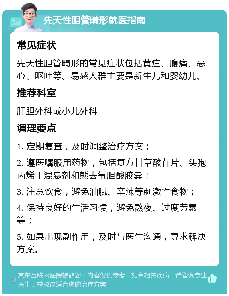 先天性胆管畸形就医指南 常见症状 先天性胆管畸形的常见症状包括黄疸、腹痛、恶心、呕吐等。易感人群主要是新生儿和婴幼儿。 推荐科室 肝胆外科或小儿外科 调理要点 1. 定期复查，及时调整治疗方案； 2. 遵医嘱服用药物，包括复方甘草酸苷片、头孢丙烯干混悬剂和熊去氧胆酸胶囊； 3. 注意饮食，避免油腻、辛辣等刺激性食物； 4. 保持良好的生活习惯，避免熬夜、过度劳累等； 5. 如果出现副作用，及时与医生沟通，寻求解决方案。