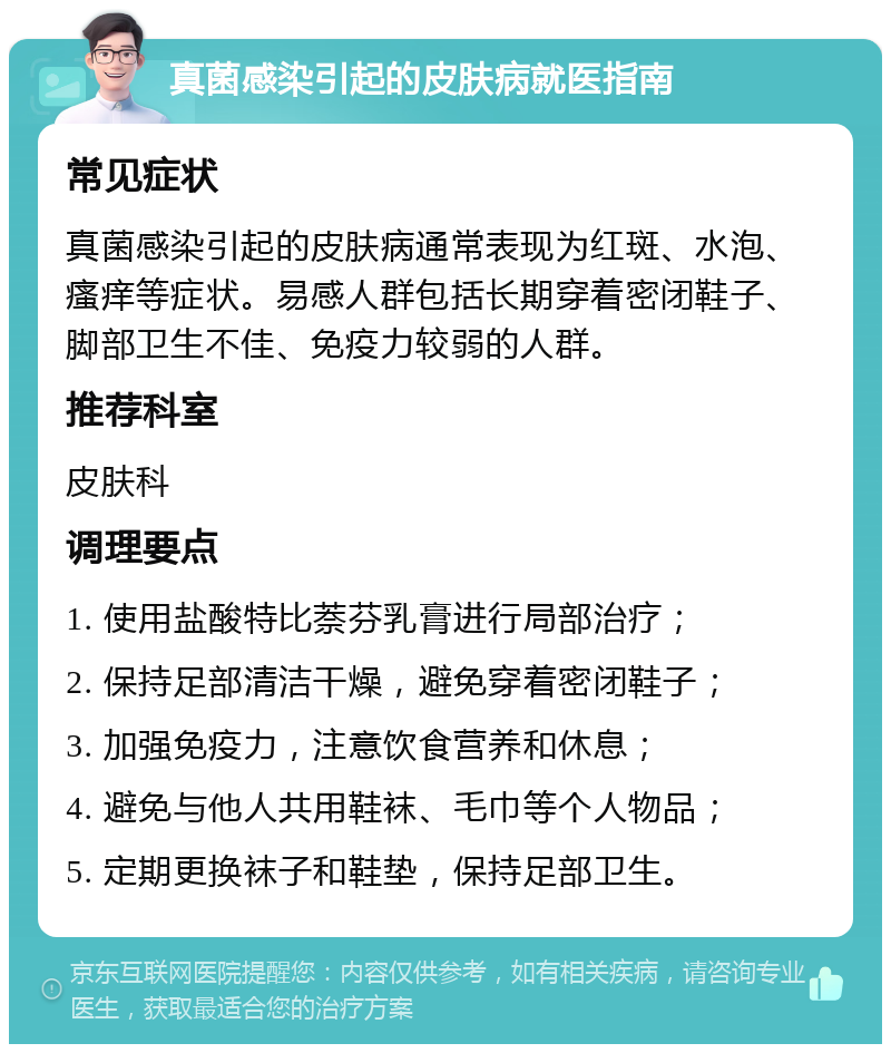 真菌感染引起的皮肤病就医指南 常见症状 真菌感染引起的皮肤病通常表现为红斑、水泡、瘙痒等症状。易感人群包括长期穿着密闭鞋子、脚部卫生不佳、免疫力较弱的人群。 推荐科室 皮肤科 调理要点 1. 使用盐酸特比萘芬乳膏进行局部治疗； 2. 保持足部清洁干燥，避免穿着密闭鞋子； 3. 加强免疫力，注意饮食营养和休息； 4. 避免与他人共用鞋袜、毛巾等个人物品； 5. 定期更换袜子和鞋垫，保持足部卫生。