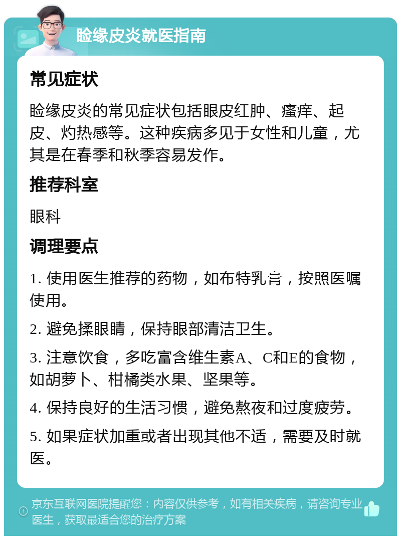 睑缘皮炎就医指南 常见症状 睑缘皮炎的常见症状包括眼皮红肿、瘙痒、起皮、灼热感等。这种疾病多见于女性和儿童，尤其是在春季和秋季容易发作。 推荐科室 眼科 调理要点 1. 使用医生推荐的药物，如布特乳膏，按照医嘱使用。 2. 避免揉眼睛，保持眼部清洁卫生。 3. 注意饮食，多吃富含维生素A、C和E的食物，如胡萝卜、柑橘类水果、坚果等。 4. 保持良好的生活习惯，避免熬夜和过度疲劳。 5. 如果症状加重或者出现其他不适，需要及时就医。