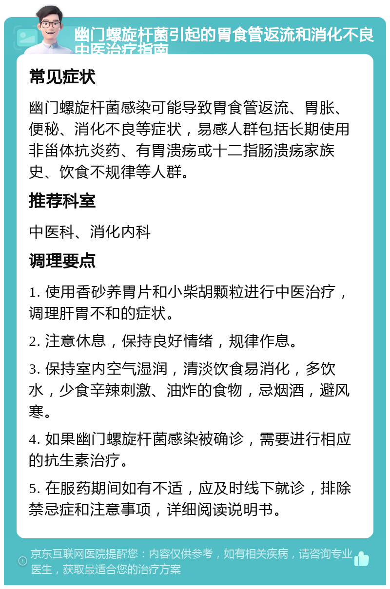 幽门螺旋杆菌引起的胃食管返流和消化不良中医治疗指南 常见症状 幽门螺旋杆菌感染可能导致胃食管返流、胃胀、便秘、消化不良等症状，易感人群包括长期使用非甾体抗炎药、有胃溃疡或十二指肠溃疡家族史、饮食不规律等人群。 推荐科室 中医科、消化内科 调理要点 1. 使用香砂养胃片和小柴胡颗粒进行中医治疗，调理肝胃不和的症状。 2. 注意休息，保持良好情绪，规律作息。 3. 保持室内空气湿润，清淡饮食易消化，多饮水，少食辛辣刺激、油炸的食物，忌烟酒，避风寒。 4. 如果幽门螺旋杆菌感染被确诊，需要进行相应的抗生素治疗。 5. 在服药期间如有不适，应及时线下就诊，排除禁忌症和注意事项，详细阅读说明书。