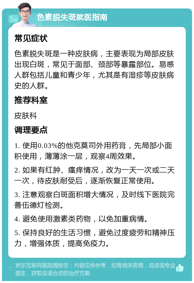 色素脱失斑就医指南 常见症状 色素脱失斑是一种皮肤病，主要表现为局部皮肤出现白斑，常见于面部、颈部等暴露部位。易感人群包括儿童和青少年，尤其是有湿疹等皮肤病史的人群。 推荐科室 皮肤科 调理要点 1. 使用0.03%的他克莫司外用药膏，先局部小面积使用，薄薄涂一层，观察4周效果。 2. 如果有红肿、瘙痒情况，改为一天一次或二天一次，待皮肤耐受后，逐渐恢复正常使用。 3. 注意观察白斑面积增大情况，及时线下医院完善伍德灯检测。 4. 避免使用激素类药物，以免加重病情。 5. 保持良好的生活习惯，避免过度疲劳和精神压力，增强体质，提高免疫力。