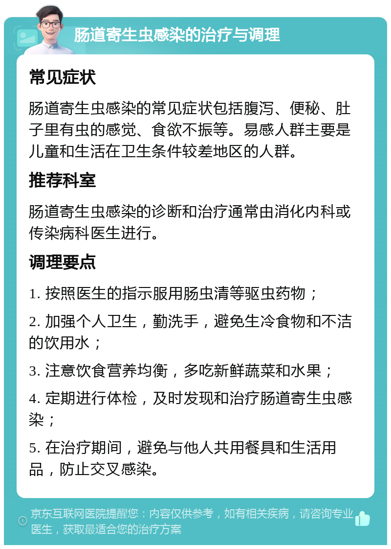 肠道寄生虫感染的治疗与调理 常见症状 肠道寄生虫感染的常见症状包括腹泻、便秘、肚子里有虫的感觉、食欲不振等。易感人群主要是儿童和生活在卫生条件较差地区的人群。 推荐科室 肠道寄生虫感染的诊断和治疗通常由消化内科或传染病科医生进行。 调理要点 1. 按照医生的指示服用肠虫清等驱虫药物； 2. 加强个人卫生，勤洗手，避免生冷食物和不洁的饮用水； 3. 注意饮食营养均衡，多吃新鲜蔬菜和水果； 4. 定期进行体检，及时发现和治疗肠道寄生虫感染； 5. 在治疗期间，避免与他人共用餐具和生活用品，防止交叉感染。