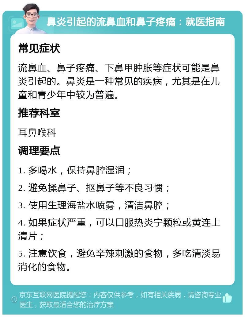 鼻炎引起的流鼻血和鼻子疼痛：就医指南 常见症状 流鼻血、鼻子疼痛、下鼻甲肿胀等症状可能是鼻炎引起的。鼻炎是一种常见的疾病，尤其是在儿童和青少年中较为普遍。 推荐科室 耳鼻喉科 调理要点 1. 多喝水，保持鼻腔湿润； 2. 避免揉鼻子、抠鼻子等不良习惯； 3. 使用生理海盐水喷雾，清洁鼻腔； 4. 如果症状严重，可以口服热炎宁颗粒或黄连上清片； 5. 注意饮食，避免辛辣刺激的食物，多吃清淡易消化的食物。