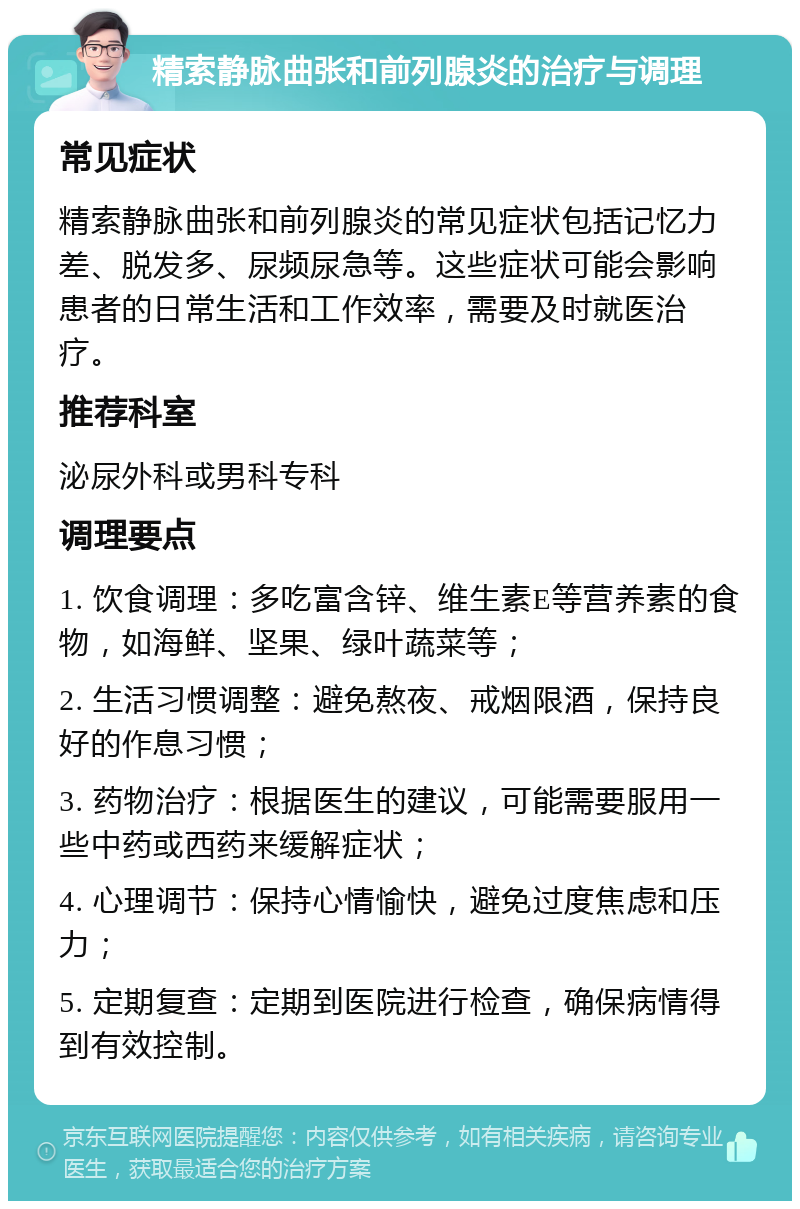 精索静脉曲张和前列腺炎的治疗与调理 常见症状 精索静脉曲张和前列腺炎的常见症状包括记忆力差、脱发多、尿频尿急等。这些症状可能会影响患者的日常生活和工作效率，需要及时就医治疗。 推荐科室 泌尿外科或男科专科 调理要点 1. 饮食调理：多吃富含锌、维生素E等营养素的食物，如海鲜、坚果、绿叶蔬菜等； 2. 生活习惯调整：避免熬夜、戒烟限酒，保持良好的作息习惯； 3. 药物治疗：根据医生的建议，可能需要服用一些中药或西药来缓解症状； 4. 心理调节：保持心情愉快，避免过度焦虑和压力； 5. 定期复查：定期到医院进行检查，确保病情得到有效控制。