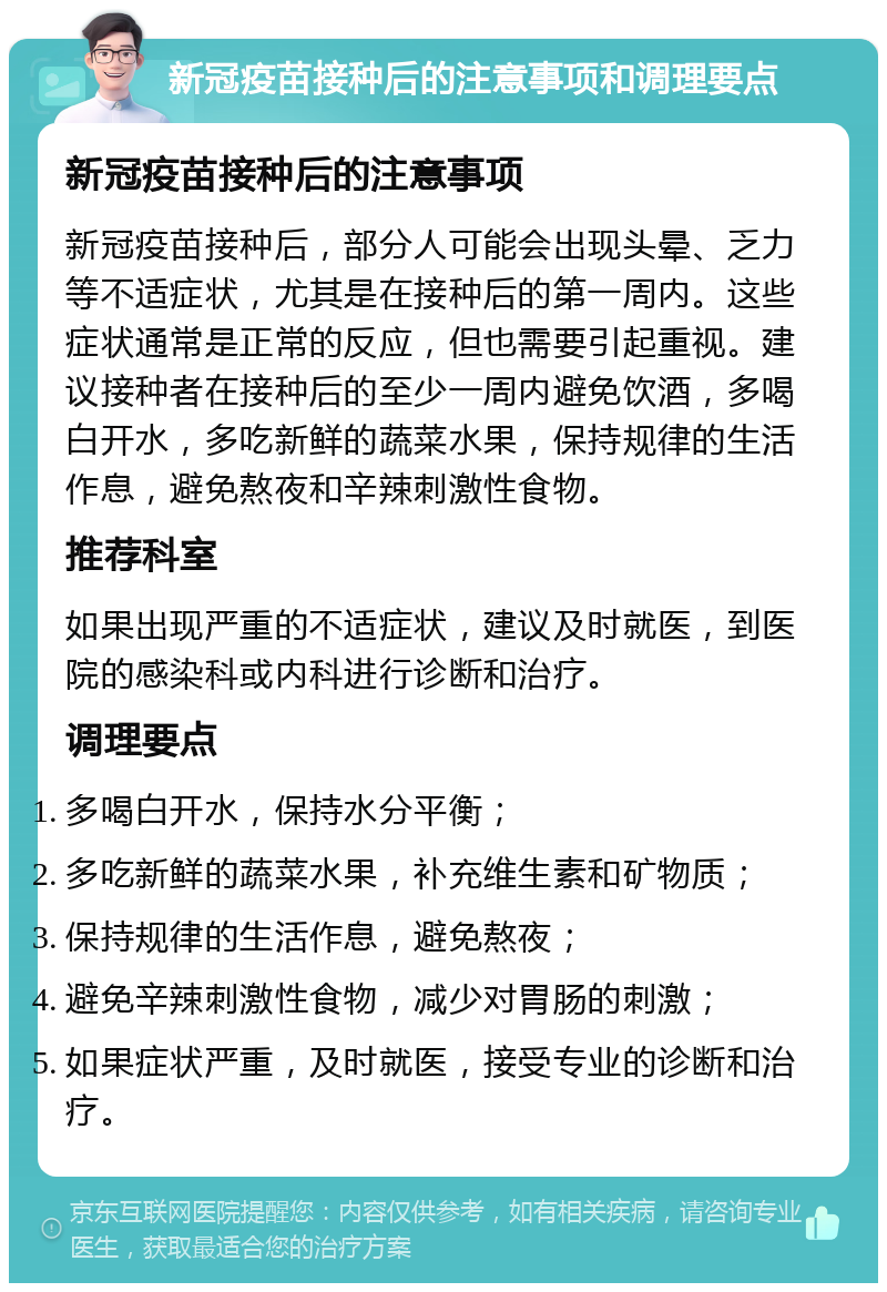 新冠疫苗接种后的注意事项和调理要点 新冠疫苗接种后的注意事项 新冠疫苗接种后，部分人可能会出现头晕、乏力等不适症状，尤其是在接种后的第一周内。这些症状通常是正常的反应，但也需要引起重视。建议接种者在接种后的至少一周内避免饮酒，多喝白开水，多吃新鲜的蔬菜水果，保持规律的生活作息，避免熬夜和辛辣刺激性食物。 推荐科室 如果出现严重的不适症状，建议及时就医，到医院的感染科或内科进行诊断和治疗。 调理要点 多喝白开水，保持水分平衡； 多吃新鲜的蔬菜水果，补充维生素和矿物质； 保持规律的生活作息，避免熬夜； 避免辛辣刺激性食物，减少对胃肠的刺激； 如果症状严重，及时就医，接受专业的诊断和治疗。