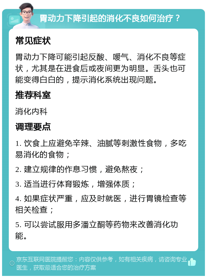 胃动力下降引起的消化不良如何治疗？ 常见症状 胃动力下降可能引起反酸、嗳气、消化不良等症状，尤其是在进食后或夜间更为明显。舌头也可能变得白白的，提示消化系统出现问题。 推荐科室 消化内科 调理要点 1. 饮食上应避免辛辣、油腻等刺激性食物，多吃易消化的食物； 2. 建立规律的作息习惯，避免熬夜； 3. 适当进行体育锻炼，增强体质； 4. 如果症状严重，应及时就医，进行胃镜检查等相关检查； 5. 可以尝试服用多潘立酮等药物来改善消化功能。