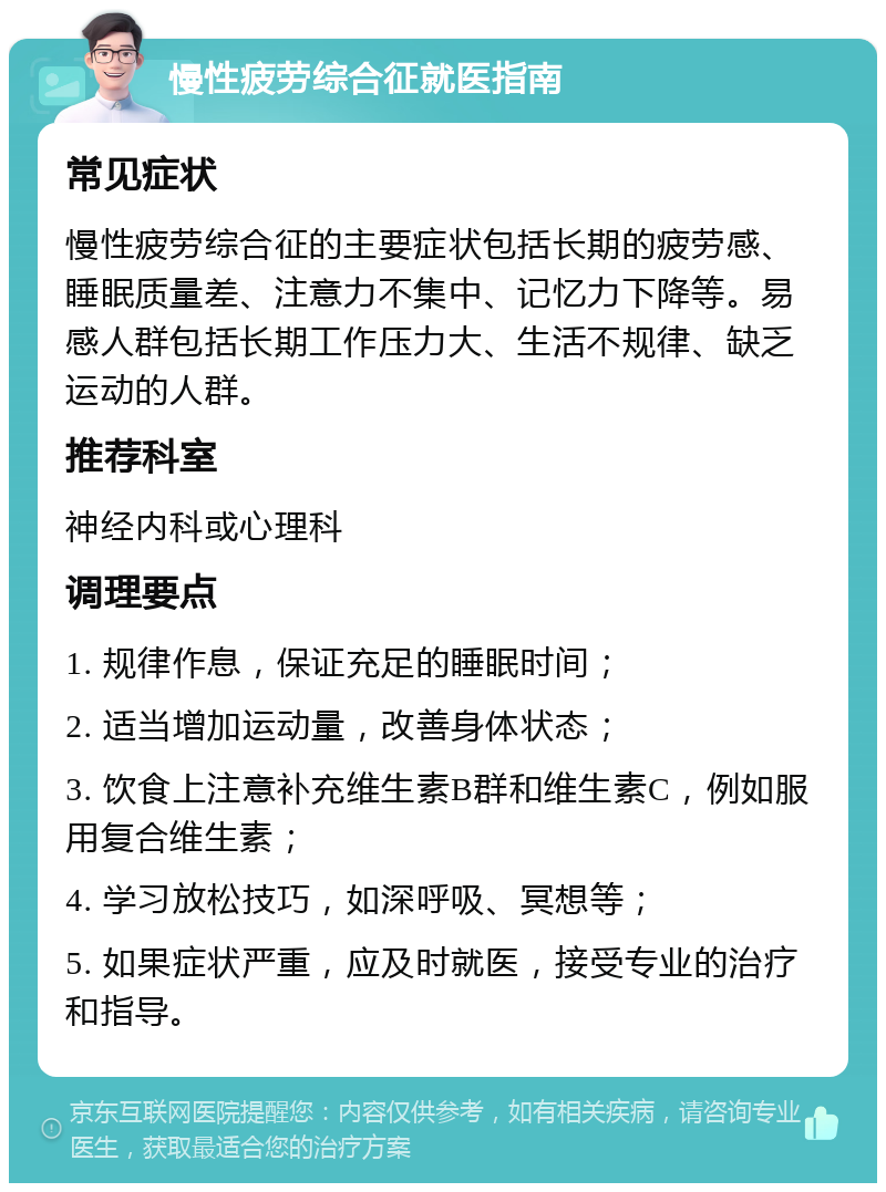 慢性疲劳综合征就医指南 常见症状 慢性疲劳综合征的主要症状包括长期的疲劳感、睡眠质量差、注意力不集中、记忆力下降等。易感人群包括长期工作压力大、生活不规律、缺乏运动的人群。 推荐科室 神经内科或心理科 调理要点 1. 规律作息，保证充足的睡眠时间； 2. 适当增加运动量，改善身体状态； 3. 饮食上注意补充维生素B群和维生素C，例如服用复合维生素； 4. 学习放松技巧，如深呼吸、冥想等； 5. 如果症状严重，应及时就医，接受专业的治疗和指导。