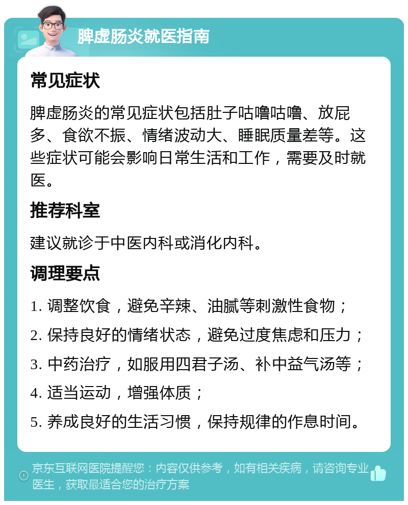 脾虚肠炎就医指南 常见症状 脾虚肠炎的常见症状包括肚子咕噜咕噜、放屁多、食欲不振、情绪波动大、睡眠质量差等。这些症状可能会影响日常生活和工作，需要及时就医。 推荐科室 建议就诊于中医内科或消化内科。 调理要点 1. 调整饮食，避免辛辣、油腻等刺激性食物； 2. 保持良好的情绪状态，避免过度焦虑和压力； 3. 中药治疗，如服用四君子汤、补中益气汤等； 4. 适当运动，增强体质； 5. 养成良好的生活习惯，保持规律的作息时间。