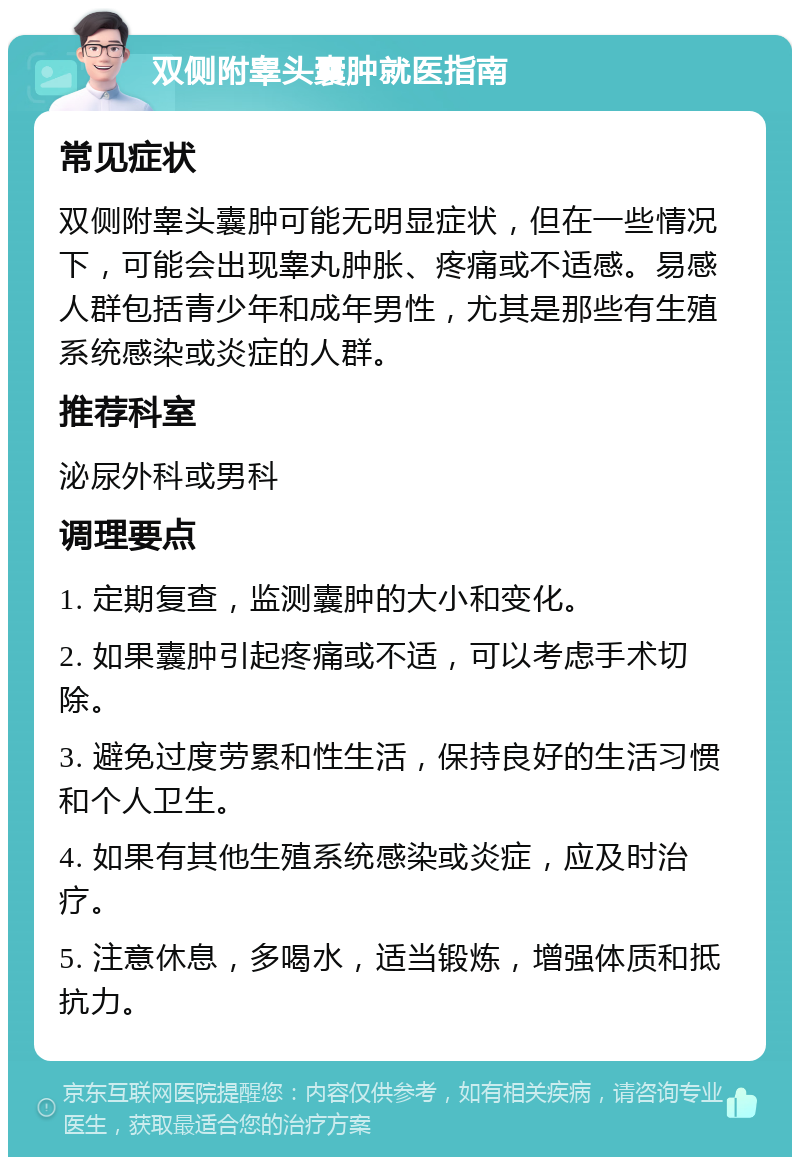 双侧附睾头囊肿就医指南 常见症状 双侧附睾头囊肿可能无明显症状，但在一些情况下，可能会出现睾丸肿胀、疼痛或不适感。易感人群包括青少年和成年男性，尤其是那些有生殖系统感染或炎症的人群。 推荐科室 泌尿外科或男科 调理要点 1. 定期复查，监测囊肿的大小和变化。 2. 如果囊肿引起疼痛或不适，可以考虑手术切除。 3. 避免过度劳累和性生活，保持良好的生活习惯和个人卫生。 4. 如果有其他生殖系统感染或炎症，应及时治疗。 5. 注意休息，多喝水，适当锻炼，增强体质和抵抗力。