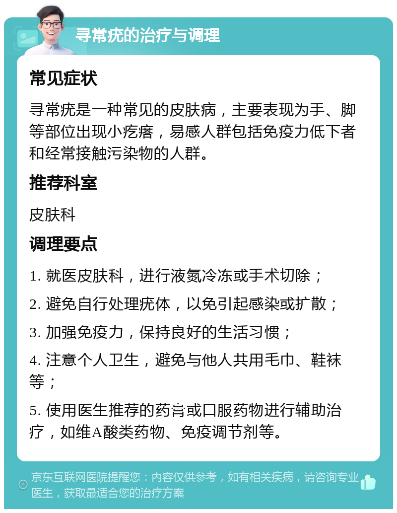 寻常疣的治疗与调理 常见症状 寻常疣是一种常见的皮肤病，主要表现为手、脚等部位出现小疙瘩，易感人群包括免疫力低下者和经常接触污染物的人群。 推荐科室 皮肤科 调理要点 1. 就医皮肤科，进行液氮冷冻或手术切除； 2. 避免自行处理疣体，以免引起感染或扩散； 3. 加强免疫力，保持良好的生活习惯； 4. 注意个人卫生，避免与他人共用毛巾、鞋袜等； 5. 使用医生推荐的药膏或口服药物进行辅助治疗，如维A酸类药物、免疫调节剂等。