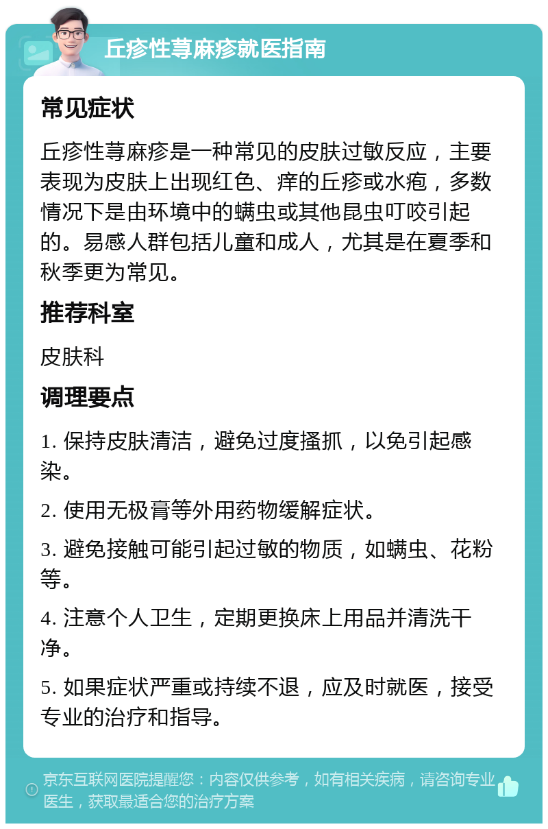 丘疹性荨麻疹就医指南 常见症状 丘疹性荨麻疹是一种常见的皮肤过敏反应，主要表现为皮肤上出现红色、痒的丘疹或水疱，多数情况下是由环境中的螨虫或其他昆虫叮咬引起的。易感人群包括儿童和成人，尤其是在夏季和秋季更为常见。 推荐科室 皮肤科 调理要点 1. 保持皮肤清洁，避免过度搔抓，以免引起感染。 2. 使用无极膏等外用药物缓解症状。 3. 避免接触可能引起过敏的物质，如螨虫、花粉等。 4. 注意个人卫生，定期更换床上用品并清洗干净。 5. 如果症状严重或持续不退，应及时就医，接受专业的治疗和指导。