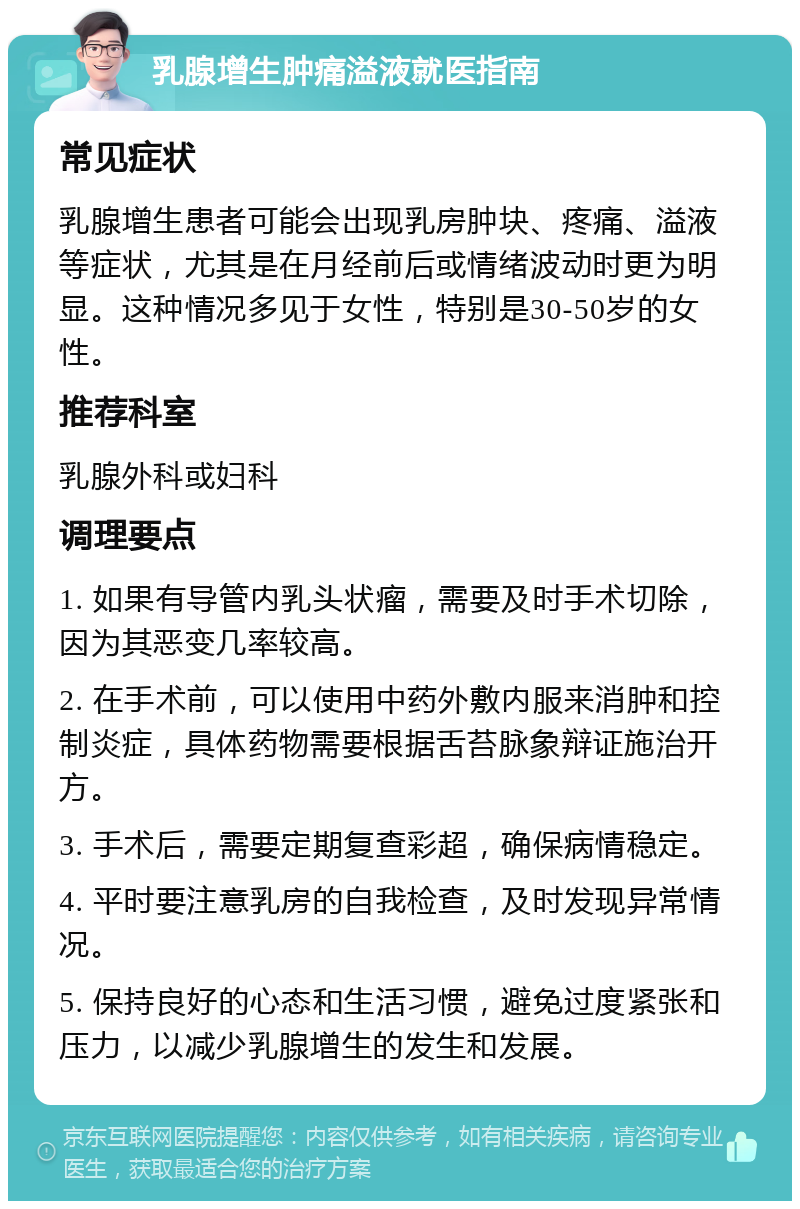 乳腺增生肿痛溢液就医指南 常见症状 乳腺增生患者可能会出现乳房肿块、疼痛、溢液等症状，尤其是在月经前后或情绪波动时更为明显。这种情况多见于女性，特别是30-50岁的女性。 推荐科室 乳腺外科或妇科 调理要点 1. 如果有导管内乳头状瘤，需要及时手术切除，因为其恶变几率较高。 2. 在手术前，可以使用中药外敷内服来消肿和控制炎症，具体药物需要根据舌苔脉象辩证施治开方。 3. 手术后，需要定期复查彩超，确保病情稳定。 4. 平时要注意乳房的自我检查，及时发现异常情况。 5. 保持良好的心态和生活习惯，避免过度紧张和压力，以减少乳腺增生的发生和发展。